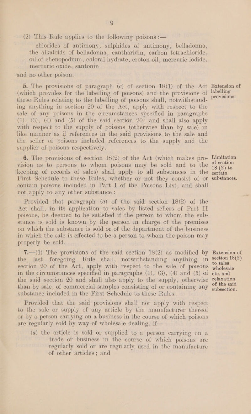 3 (2) This Rule applies to the following poisons :— chlorides of antimony, sulphides of antimony, belladonna, the alkaloids of belladonna, cantharidin, carbon tetrachloride, oul of chenopodium, chloral hydrate, croton oil, mercuric iodide, mercuric oxide, santonin and no other poison. d. The provisions of paragraph (c) of section 18(1) of the Act (which provides for the labelling of poisons) and the provisions of these Rules relating to the labelling of poisons shall, notwithstand- ing anything in section 20 of the Act, apply with respect to the sale of any poisons in the circumstances specified in paragraphs (1), (3), (4) and (5) of the said section 20; and shall also apply with respect to the supply of poisons (otherwise than by sale) in hike manner as if references in the said provisions to the sale and the seller of poisons included references to the supply and the supplier of poisons respectively. 6. ‘he provisions of section 18(2) of the Act (which makes pro- vision as to persons to whom poisons may be sold and to the keeping of records of sales) shall apply to all substances in the First Schedule to these Rules, whether or not they consist of or contain poisons included in Part I of the Poisons List, and shall not apply to any other substance : Provided that paragraph (a) of the said section 18(2) of the Act shall, in its application to sales by listed sellers of Part IT poisons, be deemed to be satisfied if the person to whom the sub- stance is sold is known by the person in charge of the premises on which the substance is sold or of the department of the business in which the sale is effected to be a person to whom the poison may properly be sold. 7.—(1) The provisions of the said section 18(2) as modified by the last foregoing Rule shall, notwithstanding anything in section 20 of the Act, apply with respect to the sale of poisons in the circumstances specified in paragraphs (1), (8), (4) and (6) of the said section 20 and shall also apply to the supply, otherwise than by sale, of commercial samples consisting of or containing any substance included in the First Schedule to these Rules : Provided that the said provisions shall not apply with respect to the sale or supply of any article by the manufacturer thereof or by a person carrying on a business in the course of which poisons are regularly sold by way of wholesale dealing, if— (a) the article is sold or supplied to a person carrying on a trade or business in the course of which poisons are regularly sold or are regularly used in the manufacture of other articles; and Iixtension of labelling provisions. Limitation of section 18 (2) to certain substances. Extension of section 18(2) to sales wholesale etc. and relaxation of the said subsection.