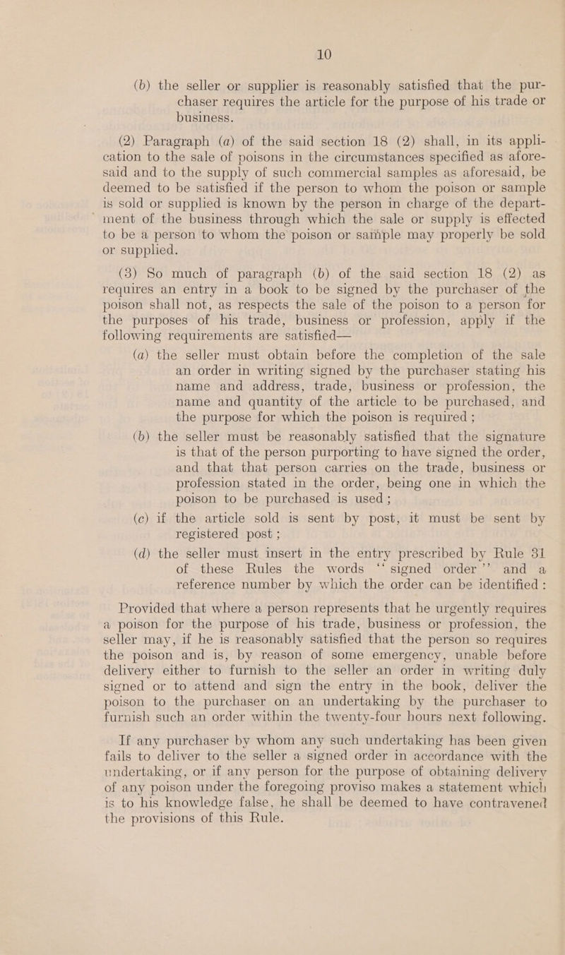 (b) the seller or supplier is reasonably satisfied that the pur- chaser requires the article for the purpose of his trade or business. (2) Paragraph (a) of the said section 18 (2) shall, in its appli- cation to the sale of poisons in the circumstances specified as afore- said and to the supply of such commercial samples as aforesaid, be deemed to be satisfied if the person to whom the poison or sample is Sold or supplied is known by the person in charge of the depart- ~ment of the business through which the sale or supply is effected to be a person to whom the’ poison or sample may properly be sold or supphed. (3) So much of paragraph (b) of the said section 18 (2) as requires an entry in a book to be signed by the purchaser of the poison shall not, as respects the sale of the poison to a person for the purposes of his trade, business or profession, apply if the following requirements are satisfied— (a) the seller must obtain before the completion of the sale an order in writing signed by the purchaser stating his name and address, trade, business or profession, the name and quantity of the article to be purchased, and the purpose for which the poison is required ; (b) the seller must be reasonably satisfied that the signature is that of the person purporting to have signed the order, and that that person carries on the trade, business or profession stated in the order, being one in which the poison to be purchased is used ; (c) if the article sold is sent by post, it must be sent by registered post ; (d) the seller must insert in the entry prescribed by Rule 31 of these Rules the words “‘ signed order’’ and a reference number by which the order can be identified : Provided that where a person represents that he urgently requires a poison for the purpose of his trade, business or profession, the seller may, if he is reasonably satisfied that the person so requires the poison and is, by reason of some emergency, unable before delivery either to furnish to the seller an order in writing duly signed or to attend and sign the entry in the book, deliver the poison to the purchaser on an undertaking by the purchaser to furnish such an order within the twenty-four hours next following. If any purchaser by whom any such undertaking has been given fails to deliver to the seller a signed order in accordance with the undertaking, or if any person for the purpose of obtaining delivery of any poison under the foregoing proviso makes a statement which is to his knowledge false, he shall be deemed to have contravened the provisions of this Rule.