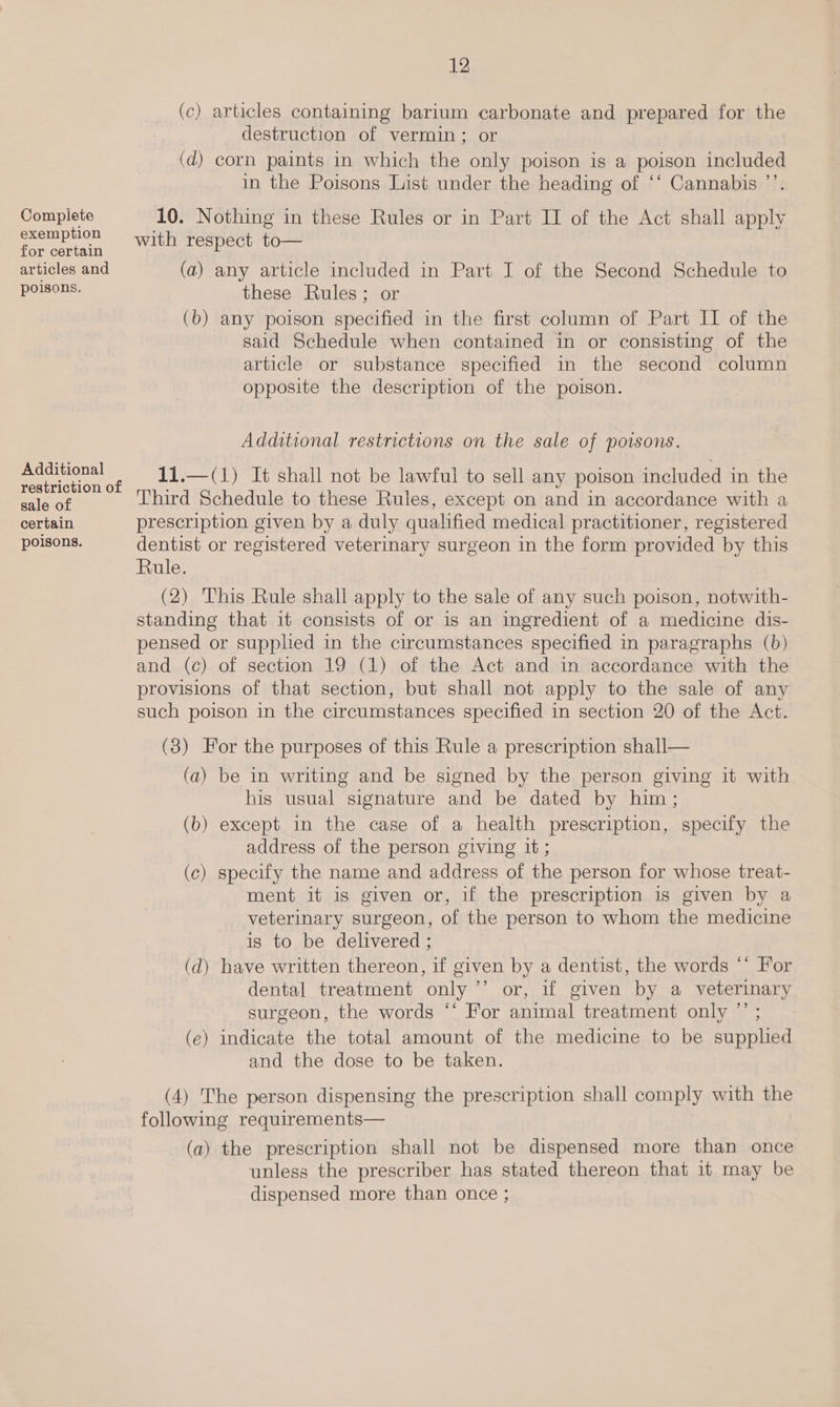 (c) articles containing barium carbonate and prepared for the destruction of vermin; or (d) corn paints in which the only poison is a poison included in the Poisons List under the heading of ‘‘ Cannabis ’’. Complete 10. Nothing in these Rules or in Part IT of the Act shall apply Ses with respect to— or certain articles and (a) any article included in Part I of the Second Schedule to DOBBS: these Rules; or (b) any poison specified in the first column of Part II of the said Schedule when contained in or consisting of the article or substance specified in the second column opposite the description of the poison. Additional restrictions on the sale of poisons. SAE apie 11.—(1) It shall not be lawful to sell any poison included in the et Third Schedule to these Rules, except on and in accordance with a certain prescription given by a duly qualified medical practitioner, registered poisons. dentist or registered veterinary surgeon in the form provided by this Rule. (2) ‘This Rule shall apply to the sale of any such poison, notwith- standing that it consists of or is an ingredient of a medicine dis- pensed or supplied in the circumstances specified in paragraphs (b) and (c) of section 19 (1) of the Act and in accordance with the provisions of that section, but shall not apply to the sale of any such poison in the circumstances specified in section 20 of the Act. (3) For the purposes of this Rule a prescription shall— (a) be in writing and be signed by the person giving it with his usual signature and be dated by him; (b) except in the case of a health prescription, specify the address of the person giving it; (c) specify the name and address of the person for whose treat- ment it is given or, if the prescription is given by a veterinary surgeon, of the person to whom the medicine is to be delivered ; (d) have written thereon, if given by a dentist, the words ‘* For dental treatment only ’’ or, if given by a veterinary surgeon, the words “‘ For animal treatment only ”’ ; (e) indicate the total amount of the medicine to be supphed and the dose to be taken. (4) The person dispensing the prescription shall comply with the following requirements— (a) the prescription shall not be dispensed more than once unless the prescriber has stated thereon that it may be dispensed more than once ;