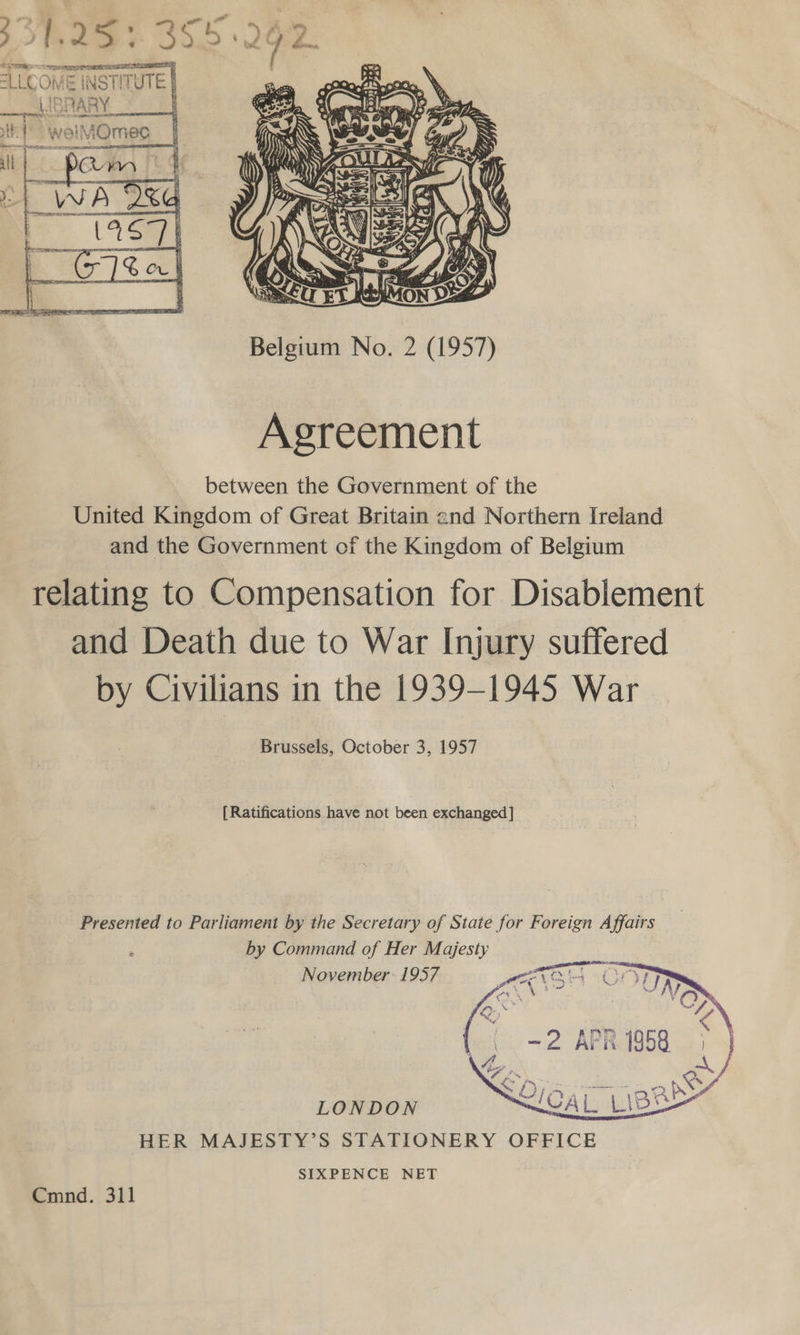  Agreement between the Government of the United Kingdom of Great Britain and Northern Ireland and the Government of the Kingdom of Belgium relating to Compensation for Disablement and Death due to War Injury suffered by Civilians in the 1939-1945 War Brussels, October 3, 1957 [Ratifications have not been exchanged] Presented to Parliament by the Secretary of State for Foreign Affairs by Command of Her Majesty November: 1957  LONDON HER MAJESTY’S STATIONERY OFFICE SIXPENCE NET Cmnd. 311