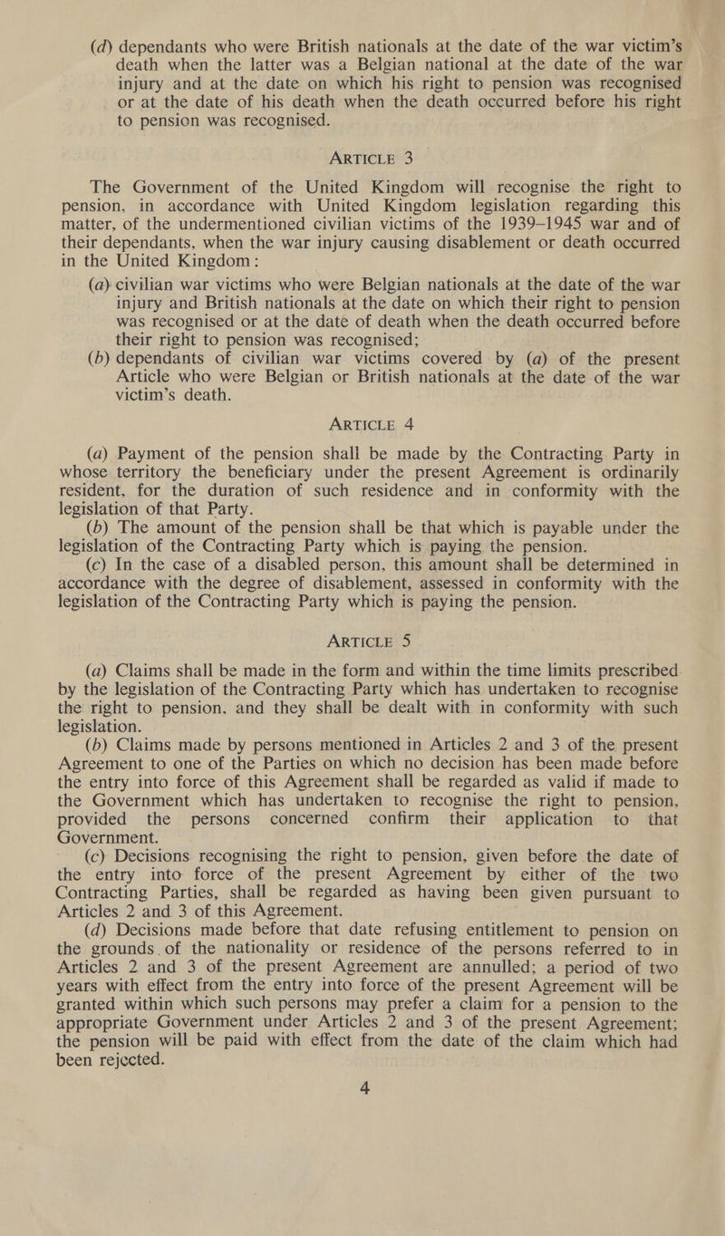 (da) dependants who were British nationals at the date of the war victim’s death when the latter was a Belgian national at the date of the war injury and at the date on which his right to pension was recognised or at the date of his death when the death occurred before his right to pension was recognised. ARTICLE 3 The Government of the United Kingdom will recognise the right to pension, in accordance with United Kingdom legislation regarding this matter, of the undermentioned civilian victims of the 1939-1945 war and of their dependants, when the war injury causing disablement or death occurred in the United Kingdom: (a) civilian war victims who were Belgian nationals at the date of the war injury and British nationals at the date on which their right to pension was recognised or at the date of death when the death occurred before their right to pension was recognised; (b) dependants of civilian war victims covered by (a) of the present Article who were Belgian or British nationals at the date of the war victim’s death. ARTICLE 4 (a) Payment of the pension shall be made by the Contracting Party in whose territory the beneficiary under the present Agreement is ordinarily resident, for the duration of such residence and in conformity with the legislation of that Party. (6) The amount of the pension shall be that which is payable under the legislation of the Contracting Party which is paying the pension. (c) In the case of a disabled person, this amount shall be determined in accordance with the degree of disablement, assessed in conformity with the legislation of the Contracting Party which is paying the pension. ARTICLE 5 (a) Claims shall be made in the form and within the time limits prescribed. by the legislation of the Contracting Party which has undertaken to recognise the right to pension, and they shall be dealt with in conformity with such legislation. (b) Claims made by persons mentioned in Articles 2 and 3 of the present Agreement to one of the Parties on which no decision has been made before the entry into force of this Agreement shall be regarded as valid if made to the Government which has undertaken to recognise the right to pension. provided the persons concerned confirm their application to that Government. 7 (c) Decisions recognising the right to pension, given before the date of the entry into force of the present Agreement by either of the two Contracting Parties, shall be regarded as having been given pursuant to Articles 2 and 3 of this Agreement. (d) Decisions made before that date refusing entitlement to pension on the grounds of the nationality or residence of the persons referred to in Articles 2 and 3 of the present Agreement are annulled: a period of two years with effect from the entry into force of the present Agreement will be granted within which such persons may prefer a claim for a pension to the appropriate Government uncer Articles 2 and 3 of the present Agreement: the pension will be paid with effect from the date of the claim which had been rejected.