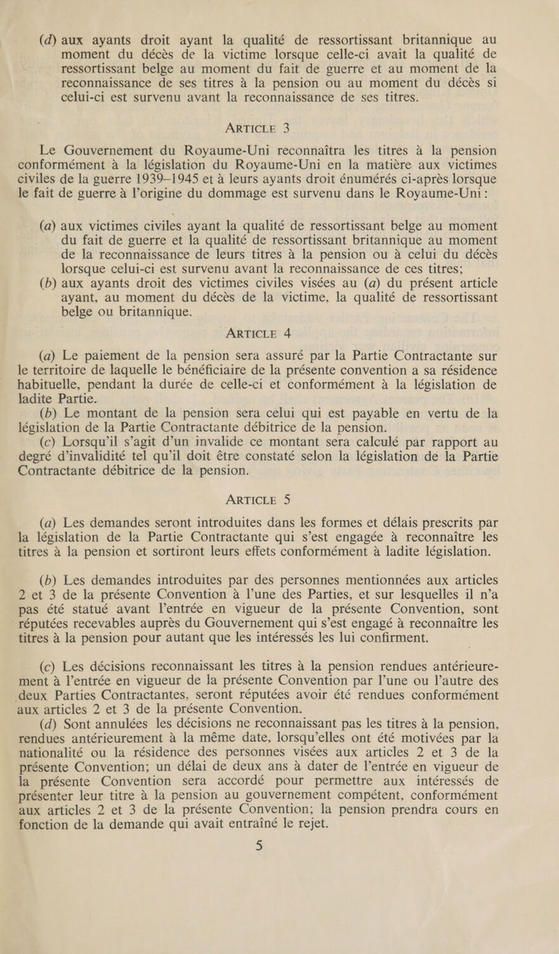 (d) aux ayants droit ayant la qualité de ressortissant britannique au moment du décés de la victime lorsque celle-ci avait la qualité de ressortissant belge au moment du fait de guerre et au moment de la reconnaissance de ses titres a la pension ou au moment du décés si celui-ci est survenu avant la reconnaissance de ses titres. ARTICLE 3 Le Gouvernement du Royaume-Uni reconnaitra les titres a la pension conformément a la législation du Royaume-Uni en la matiere aux victimes civiles de la guerre 1939-1945 et a leurs ayants droit énumérés ci-aprés lorsque le fait de guerre a Vorigine du dommage est survenu dans le Royaume-Uni: (a) aux victimes civiles ayant la qualité de ressortissant belge au moment du fait de guerre et la qualité de ressortissant britannique au moment de la reconnaissance de leurs titres 4 la pension ou a celui du décés lorsque celui-ci est survenu avant la reconnaissance de ces titres; (b) aux ayants droit des victimes civiles visées au (a) du présent article ayant, au moment du déces de la victime, la qualité de ressortissant belge ou britannique. ARTICLE 4 (a) Le paiement de la pension sera assuré par la Partie Contractante sur le territoire de laquelle le bénéficiaire de la présente convention a sa résidence habituelle, pendant la durée de celle-ci et conformément a la législation de ladite Partie. (b) Le montant de la pension sera celui qui est payable en vertu de la législation de la Partie Contractante débitrice de la pension. (c) Lorsqu’il s’agit d’un invalide ce montant sera calculé par rapport au degré dinvalidité tel qu'il doit étre constaté selon la législation de la Partie Contractante débitrice de la pension. ARTICLE 5 (a) Les demandes seront introduites dans les formes et délais prescrits par la législation de la Partie Contractante qui s’est engagée a reconnaitre les titres a la pension et sortiront leurs effets conformément a ladite législation. (b) Les demandes introduites par des personnes mentionnées aux articles 2 et 3 de la présente Convention a l'une des Parties, et sur lesquelles il n’a pas été statué avant l’entrée en vigueur de la présente Convention, sont réputées recevables auprés du Gouvernement qui s’est engagé a reconnaitre les titres 4 la pension pour autant que les intéressés les lui confirment. (c) Les décisions reconnaissant les titres 4 la pension rendues antérieure- ment a l’entrée en vigueur de la présente Convention par l’une ou Il’autre des deux Parties Contractantes, seront réputées avoir été rendues conformément aux articles 2 et 3 de la présente Convention. (d) Sont annulées les décisions ne reconnaissant pas les titres a la pension, rendues antérieurement a la méme date, lorsqu’elles ont été motivées par la nationalité ou la résidence des personnes visées aux articles 2 et 3 de la présente Convention; un délai de deux ans a dater de l’entrée en vigueur de la présente Convention sera accordé pour permettre aux intéressés de présenter leur titre 4 la pension au gouvernement compétent, conformément aux articles 2 et 3 de la présente Convention; la pension prendra cours en fonction de la demande qui avait entrainé le rejet. 3