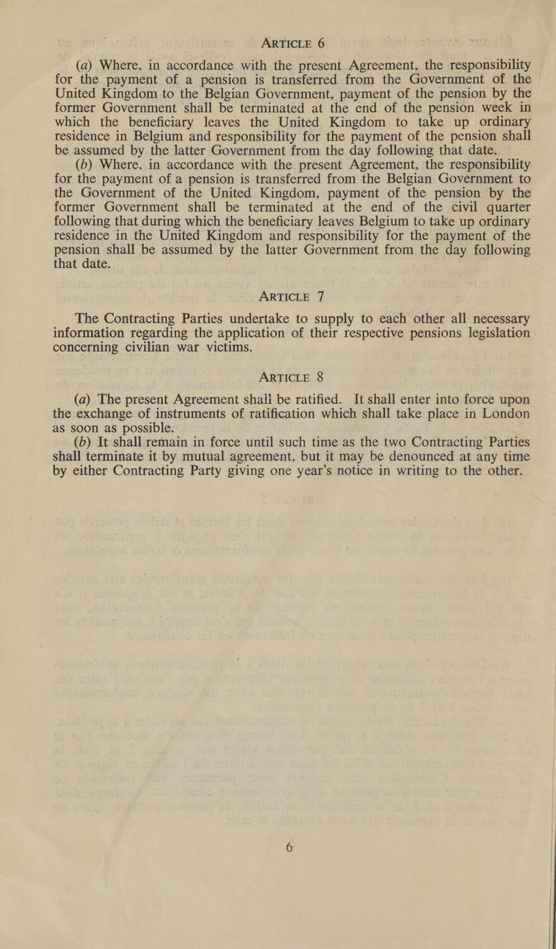 (a) Where, in accordance with the present Agreement, the responsibility for the payment of a pension is transferred from the Government of the United Kingdom to the Belgian Government, payment of the pension by the former Government shall be terminated at the end of the pension week in which the beneficiary leaves the United. Kingdom to take up ordinary residence in Belgium and responsibility for the payment of the pension shall be assumed by the latter Government from the day following that date. (6) Where, in accordance with the present Agreement, the responsibility for the payment of a pension is transferred from the Belgian Government to the Government of the United Kingdom, payment of the pension by the former Government shall be terminated at the end of the civil quarter following that during which the beneficiary leaves Belgium to take up ordinary residence in the United Kingdom and responsibility for the payment of the pension shall be assumed by the latter Government from the day following that date. , ARTICLE 7 The Contracting Parties undertake to supply to each other all necessary information regarding the application of their respective pensions legislation concerning civilian war victims. ARTICLE 8 (a) The present Agreement shail be ratified. It shall enter into force upon the exchange of instruments of ratification which shall take piace in London as soon as possible. : (b) It shall remain in force until such time as the two Contracting Parties shall terminate it by mutual agreement, but it may be denounced at any time by either Contracting Party giving one year’s notice in writing to the other.