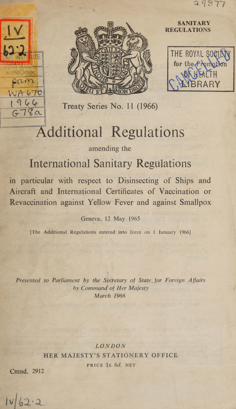 SANITARY REGULATIONS THE ROYAL SOGLEYY for bees URSHITH YNBRARY         Treaty Series No. 11 (1966)  Additional Regulations amending the International Sanitary Regulations i particular with respect to Disinsecting of Ships and Aircraft and International Certificates of Vaccination or _ Revaccination against Yellow Fever and against Smallpox Geneva, 12 May 1965 [The Additional Regulations entered into force on 1 January 1966] Presented to Parliament by the Secretary of State. for Foreign Affairs by Command of Her Majesty March 1966 LONDON HER MAJESTY’S STATIONERY OFFICE PRICE 1s. 6d. NET Cmnd. 2912 3 jv] 62:2.