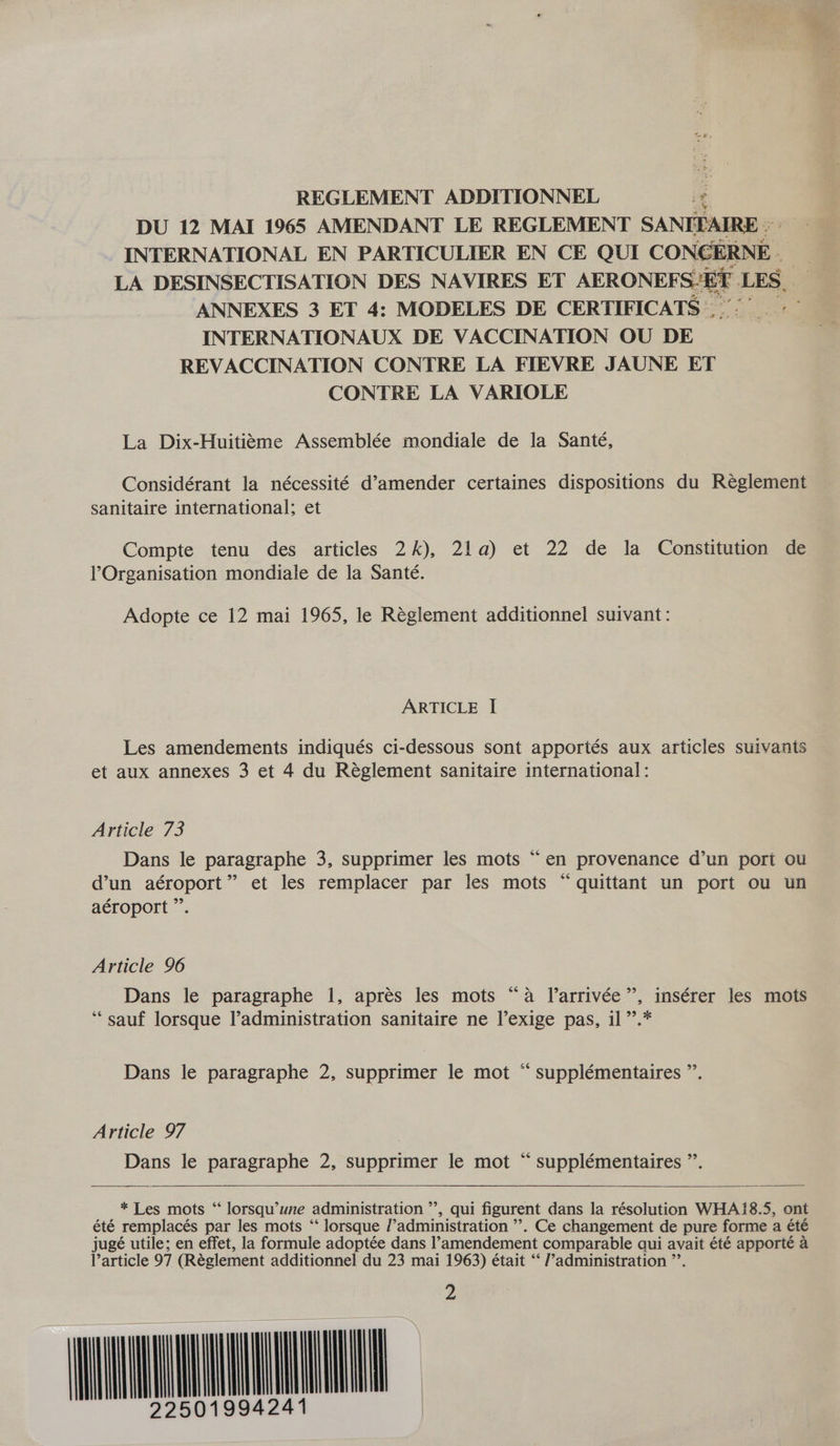 REGLEMENT ADDITIONNEL ¢ DU 12 MAI 1965 AMENDANT LE REGLEMENT SANITAIRE © INTERNATIONAL EN PARTICULIER EN CE QUI CONCERNE. LA DESINSECTISATION DES NAVIRES ET AERONEFS!EE LES. ANNEXES 3 ET 4: MODELES DE CERTIFICATS | INTERNATIONAUX DE VACCINATION OU DE REVACCINATION CONTRE LA FIEVRE JAUNE ET CONTRE LA VARIOLE La Dix-Huititme Assemblée mondiale de la Santé, Considérant la nécessité d’amender certaines dispositions du Reéglement sanitaire international; et Compte tenu des articles 2k), 21a) et 22 de la Constitution de Organisation mondiale de la Santé. Adopte ce 12 mai 1965, le Réglement additionnel suivant: ARTICLE I[ Les amendements indiqués ci-dessous sont apportés aux articles suivants et aux annexes 3 et 4 du Réglement sanitaire international: Article 73 Dans le paragraphe 3, supprimer les mots “en provenance d’un pori ou d’un aéroport” et les remplacer par les mots “ quittant un port ou un aéroport ”. ce Article 96 Dans le paragraphe 1, apres les mots “a Ilarrivée”, insérer les mots ‘‘sauf lorsque l’administration sanitaire ne l’exige pas, il”’.* Dans le paragraphe 2, supprimer le mot “ supplémentaires ”. Article 97 Dans le paragraphe 2, supprimer le mot “ supplémentaires ”’.    * Les mots “ lorsqu’une administration ”’, qui figurent dans la résolution WHAiI8.5, ont été remplacés par les mots ‘‘ lorsque /’administration ’’. Ce changement de pure forme a été jugé utile; en effet, la formule adoptée dans l’amendement comparable qui avait été apporté a l’article 97 (Réglement additionnel du 23 mai 1963) était ‘‘ /’administration ”’. MUL