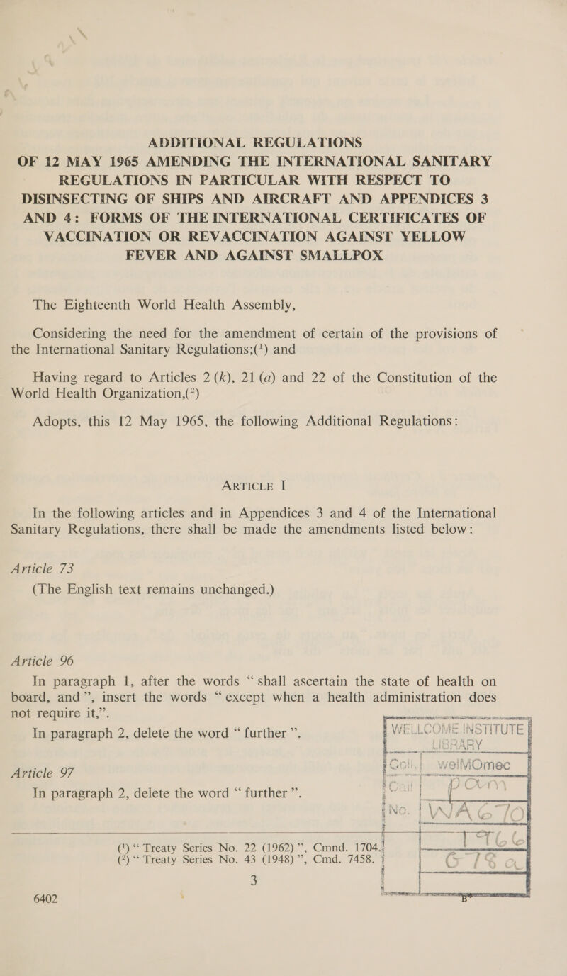 ADDITIONAL REGULATIONS OF 12 MAY 1965 AMENDING THE INTERNATIONAL SANITARY REGULATIONS IN PARTICULAR WITH RESPECT TO DISINSECTING OF SHIPS AND AIRCRAFT AND APPENDICES 3 AND 4: FORMS OF THE INTERNATIONAL CERTIFICATES OF VACCINATION OR REVACCINATION AGAINST YELLOW FEVER AND AGAINST SMALLPOX The Eighteenth World Health Assembly, Considering the need for the amendment of certain of the provisions of the International Sanitary Regulations;(') and Having regard to Articles 2 (k), 21 (a) and 22 of the Constitution of the World Health Organization,(*) Adopts, this 12 May 1965, the following Additional Regulations: ARTICLE I In the following articles and in Appendices 3 and 4 of the International Sanitary Regulations, there shall be made the amendments listed below: Article 73 (The English text remains unchanged.) Article 96 In paragraph 1, after the words “shall ascertain the state of health on board, and”, insert the words “except when a health administration does not require it,”. ean NN In paragraph 2, delete the word “ further ”’. Article 97 In paragraph 2, delete the word “ further ”’.   s () “ Treaty Series No. 22 (1962), Cmnd. 1704.! (?) “* Treaty Series No. 43 (1948) ”’, Cmd. 7458. 1 3  6402