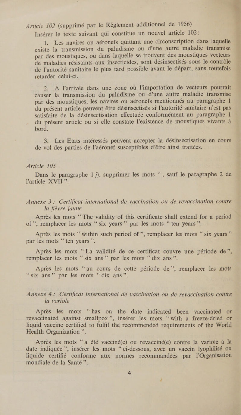 Article 102 (supprimé par le Réglement additionnel de 1956) Insérer le texte suivant qui constitue un nouvel article 102: 1. Les navires ou aéronefs quittant une circonscription dans laquelle existe la transmission du paludisme ou d’une autre maladie transmise par des moustiques, ou dans laquelle se trouvent des moustiques vecteurs de maladies résistants aux insecticides, sont désinsectisés sous le contrdle de l’autorité sanitaire le plus tard possible avant le départ, sans toutefois retarder celui-ci. 2. A Yarrivée dans une zone ow l’importation de vecteurs pourrait causer la transmission du paludisme ou d’une autre maladie transmise par des moustiques, les navires ou aéronefs mentionnés au paragraphe | du présent article peuvent étre désinsectisés si Pautorité sanitaire n’est pas satisfaite de la désinsectisation effectuée conformément au paragraphe | du présent article ou si elle constate existence de moustiques vivants a bord. 3. Les Etats intéressés peuvent accepter la désinsectisation en cours de vol des parties de l’aéronef susceptibles d’étre ainsi traitées. Article 105 Dans le paragraphe 1 j), supprimer les mots Varticle XX V.al ce , sauf le paragraphe 2 de Annexe 3: Certificat international de vaccination ou de revaccination contre la fiévre jaune Aprés les mots “‘ The validity of this certificate shall extend for a period of’, remplacer les mots “six years” par les mots “ten years”. Aprés les mots “ within such period of”, remplacer les mots “ six years ” par les mots “ ten years ”’. Apres les mots “La validité de ce certificat couvre une période de”, remplacer les mots “six ans” par les mots “ dix ans”. Apres les mots “au cours de cette période de”, remplacer les mots “six ans” par les mots “dix ans”. Annexe 4: Certificat international de vaccination ou de revaccination contre la variole Apres les mots “has on the date indicated been vaccinated or revaccinated against smallpox”, insérer les mots “with a freeze-dried or liquid vaccine certified to fulfil the recommended requirements of the World Health Organization ”’. ‘6 Aprés les mots “a été vacciné(e) ou revacciné(e) contre la variole a la date indiquée ”, insérer les mots “ci-dessous, avec un vaccin lyophilisé ou liquide certifié conforme aux normes recommandées par | Organisation mondiale de la Santé”.