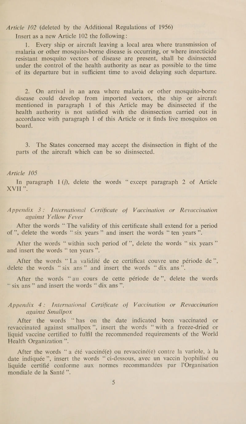 Article 102 (deleted by the Additional Regulations of 1956) Insert as a new Article 102 the following: 1. Every ship or aircraft leaving a local area where transmission of malaria or other mosquito-borne disease is occurring, or where insecticide resistant mosquito vectors of disease are present, shall be disinsected under the control of the health authority as near as possible to the time of its departure but in sufficient time to avoid delaying such departure. 2. On arrival in an area where malaria or other mosquito-borne disease could develop from imported vectors, the ship or aircraft mentioned in paragraph 1 of this Article may be disinsected if the health authority is not satisfied with the disinsection carried out in accordance with paragraph | of this Article or it finds live mosquitos on board. 3. The States concerned may accept the disinsection in flight of the parts of the aircraft which can be so disinsected. Article 105 In paragraph 1(j), delete the words “except paragraph 2 of Article A VII”. Appendix 3: International Certificate of Vaccination or Revaccination against Yellow Fever After the words “ The validity of this certificate shall extend for a period of ’, delete the words “six years”? and insert the words “ten years ’”’. 4 After the words “ within such period of”, delete the words “six years ” and insert the words “ ten years ”. After the words “La validité de ce certificat couvre une période de”, delete the words “six ans” and insert the words “dix ans”. After the words “au cours de cette période de”, delete the words * six ans ” and insert the words “ dix ans ”’. Appendix 4: International Certificate of Vaccination or Revaccination against Smallpox After the words “has on the date indicated been vaccinated or revaccinated against smallpox”, insert the words “with a freeze-dried or liquid vaccine certified to fulfil the recommended requirements of the World Health Organization ”’. After the words “a été vacciné(e) ou revacciné(e) contre la variole, a la date indiquée ”’, insert the words “ci-dessous, avec un vaccin lyophilisé ou liquide certifié conforme aux normes recommandées par lOrganisation mondiale de la Santé”’.