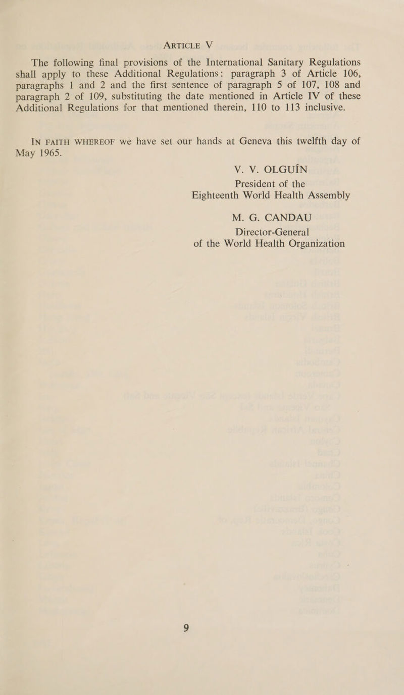 The following final provisions of the International Sanitary Regulations shall apply to these Additional Regulations: paragraph 3 of Article 106, paragraphs | and 2 and the first sentence of paragraph 5 of 107, 108 and paragraph 2 of 109, substituting the date mentioned in Article IV of these Additional Regulations for that mentioned therein, 110 to 113 inclusive. IN FAITH WHEREOF we have set our hands at Geneva this twelfth day of May 1965. V. V. OLGUIN President of the Eighteenth World Health Assembly M. G. CANDAU Director-General of the World Health Organization