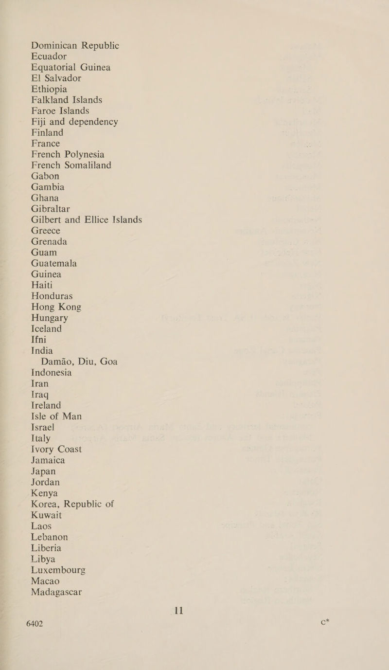 Dominican Republic Ecuador Equatorial Guinea El Salvador Ethiopia Falkland Islands Faroe Islands Fiji and dependency Finland France French Polynesia French Somaliland Gabon Gambia Ghana Gibraltar Gilbert and Ellice Islands Greece Grenada Guam Guatemala Guinea Haiti Honduras Hong Kong Hungary Iceland Tfni India Damao, Diu, Goa Indonesia Iran Traq Ireland Isle of Man Israel Italy Ivory Coast Jamaica Japan Jordan Kenya Korea, Republic of Kuwait Laos Lebanon Liberia Libya Luxembourg Macao Madagascar 11 6402