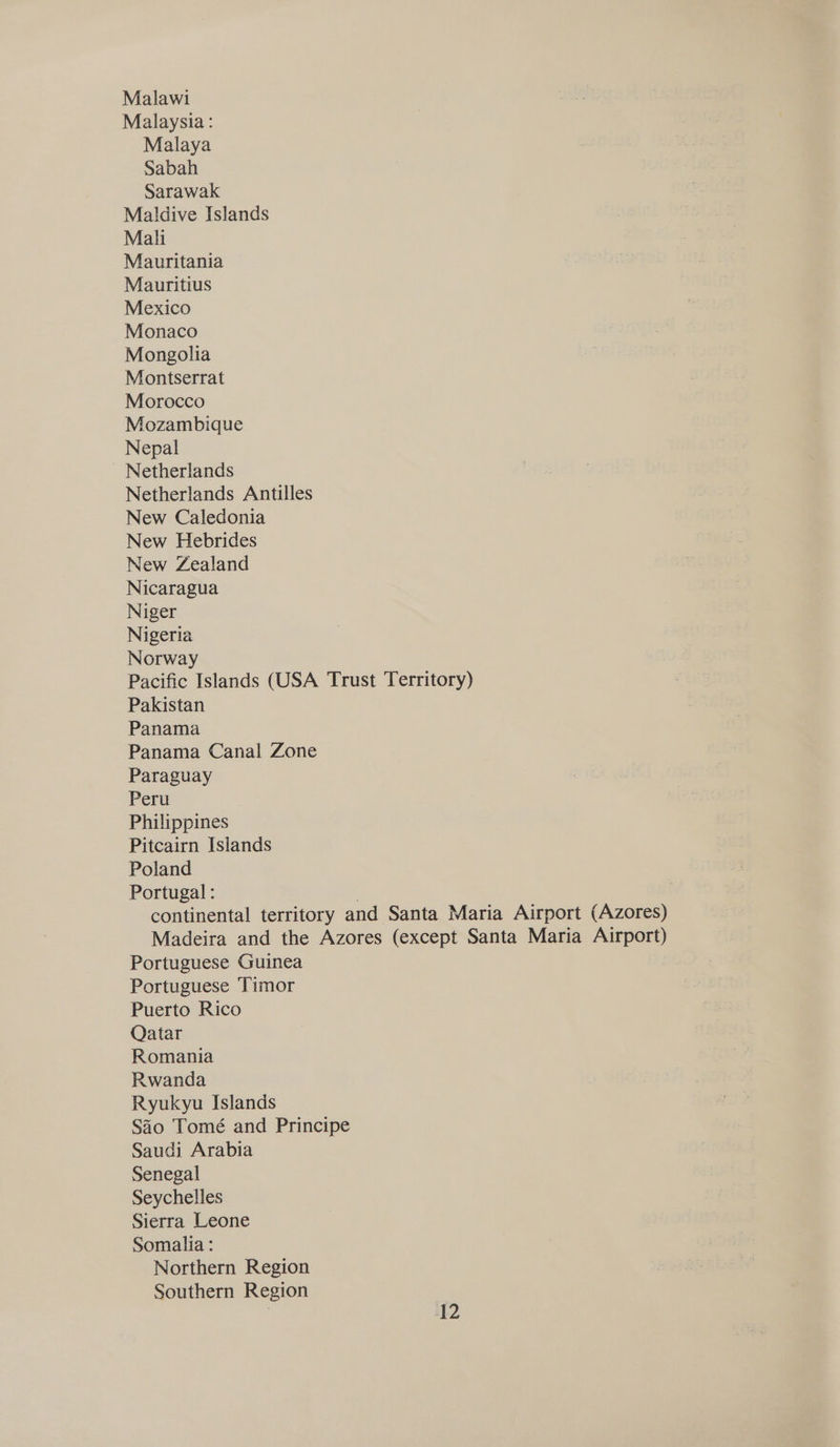 Malawi Malaysia: Malaya Sabah Sarawak Maldive Islands Mali Mauritania Mauritius Mexico Monaco Mongolia Montserrat Morocco Mozambique Nepal Netherlands Netherlands Antilles New Caledonia New Hebrides New Zealand Nicaragua Niger Nigeria Norway Pacific Islands (USA Trust Territory) Pakistan Panama Panama Canal Zone Paraguay Peru Philippines Pitcairn Islands Poland Portugal : continental territory and Santa Maria Airport (Azores) Madeira and the Azores (except Santa Maria Airport) Portuguese Guinea Portuguese Timor Puerto Rico Qatar Romania Rwanda Ryukyu Islands Sao Tomé and Principe Saudi Arabia Senegal Seychelles Sierra Leone Somalia : Northern Region Southern Region