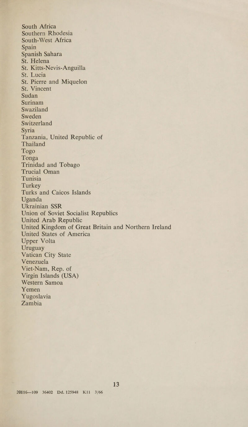 South Africa Southern Rhodesia South-West Africa Spain Spanish Sahara St. Helena St. Kitts-Nevis-Anguilla St. Lucia St. Pierre and Miquelon St. Vincent Sudan Surinam Swaziland Sweden Switzerland Syria Tanzania, United Republic of Thailand Togo Tonga Trinidad and Tobago Trucial Oman Tunisia Turkey Turks and Caicos Islands Uganda Ukrainian SSR Union of Soviet Socialist Republics United Arab Republic United Kingdom of Great Britain and Northern Ireland United States of America Upper Volta Uruguay Vatican City State Venezuela Viet-Nam, Rep. of Virgin Islands (USA) Western Samoa Yemen Yugoslavia Zambia 13 20116—109 36402 Dd. 125948 Kil 3/66