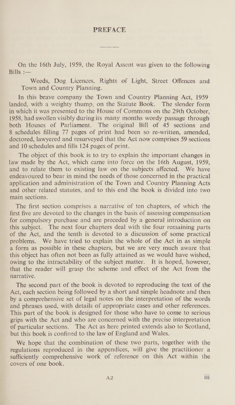 PREFACE On the 16th July, 1959, the Royal Assent was given to the following Bills :— Weeds, Dog Licences, Rights of Light, Street Offences and Town and Country Planning. In this brave company the Town and Country Planning Act, 1959 landed, with a weighty thump, on the Statute Book. The slender form in which it was presented to the House of Commons on the 29th October, 1958, had swollen visibly during its many months wordy passage through both Houses of Parliament. The original Bill of 45 sections and 8 schedules filling 77 pages of print had been so re-written, amended, doctored, lawyered and resurveyed that the Act now comprises 59 sections and 10 schedules and fills 124 pages of print. The object of this book is to try to explain the important changes in law made by the Act, which came into force on the 16th August, 1959, and to relate them to existing law on the subjects affected. We have endeavoured to bear in mind the needs of those concerned in the practical application and administration of the Town and Country Planning Acts and other related statutes, and to this end the book is divided into two main sections. The first section comprises a narrative of ten chapters, of which the first five are devoted to the changes in the basis of assessing compensation for compulsory purchase and are preceded by a general introduction on this subject. The next four chapters deal with the four remaining parts of the Act, and the tenth is devoted to a discussion of some practical problems. We have tried to explain the whole of the Act in as simple a form as possible in these chapters, but we are very much aware that this object has often not been as fully attained as we would have wished, owing to the intractability of the subject matter. It is hoped, however, that the reader will grasp the scheme and effect of the Act from the narrative. The second part of the book is devoted to reproducing the text of the Act, each section being followed by a short and simple headnote and then by a comprehensive set of legal notes on the interpretation of the words and phrases used, with details of appropriate cases and other references. This part of the book is designed for those who have to come to serious - grips with the Act and who are concerned with the precise interpretation of particular sections. The Act as here printed extends also to Scotland, but this book is confined to the law of England and Wales. We hope that the combination of these two parts, together with the regulations reproduced in the appendices, will give the practitioner a sufficiently comprehensive work of reference on this Act within the - covers of one book. A2 ilk