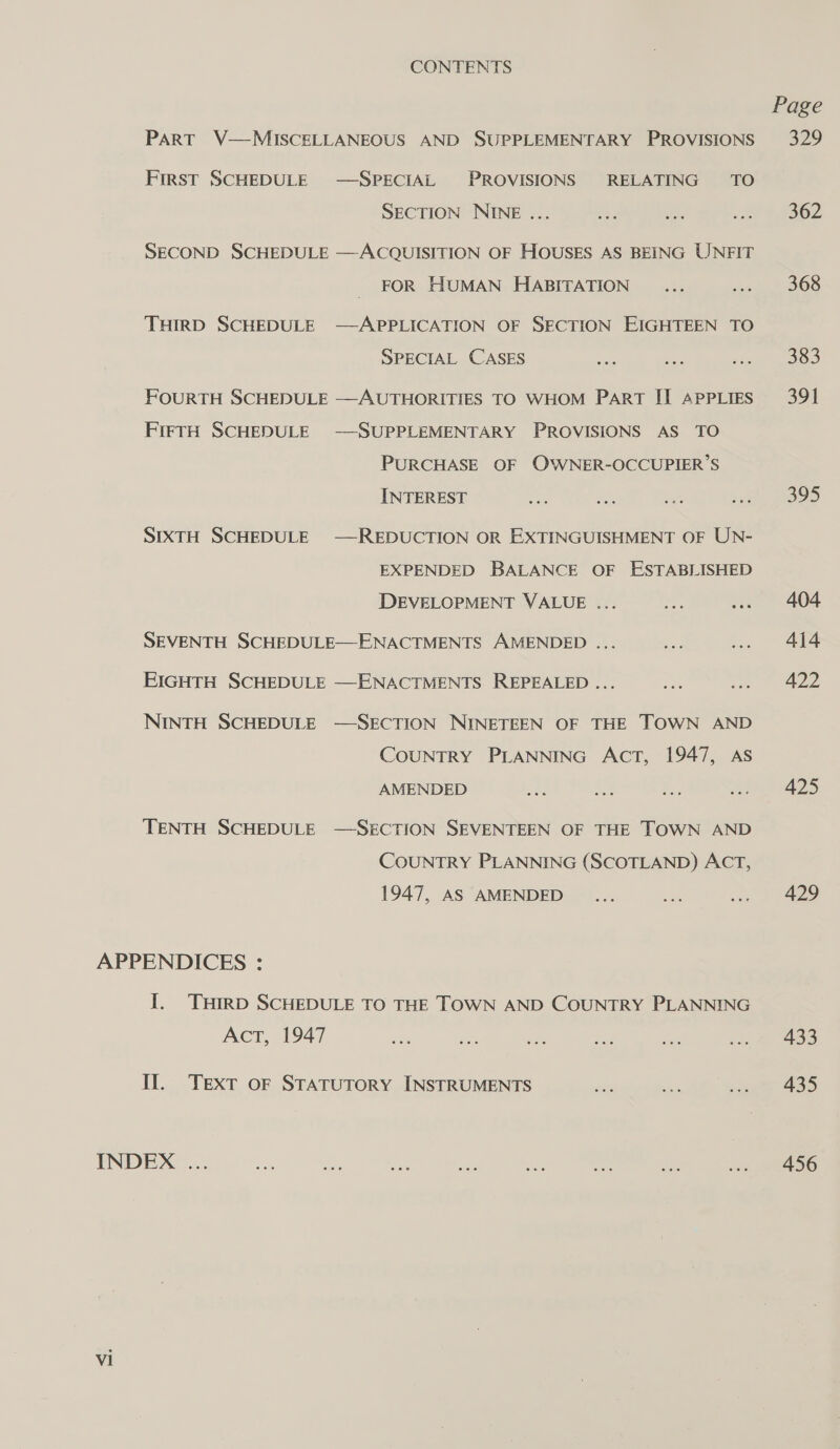 CONTENTS PART V—MISCELLANEOUS AND SUPPLEMENTARY PROVISIONS First SCHEDULE —SPECIAL PROVISIONS RELATING TO SECTION NINE ... ACQUISITION OF HOUSES AS BEING UNFIT FOR HUMAN HABITATION SECOND SCHEDULE  THIRD SCHEDULE -—APPLICATION OF SECTION EIGHTEEN TO SPECIAL CASES FOURTH SCHEDULE —AUTHORITIES TO WHOM PART II APPLIES FIFTH SCHEDULE SUPPLEMENTARY PROVISIONS AS TO PURCHASE OF OWNER-OCCUPIER’S INTEREST SIXTH SCHEDULE —REDUCTION OR EXTINGUISHMENT OF UN- EXPENDED BALANCE OF ESTABLISHED DEVELOPMENT VALUE ... SEVENTH SCHEDULE—ENACTMENTS AMENDED ... EIGHTH SCHEDULE —ENACTMENTS. REPEALED ... NINTH SCHEDULE —SECTION NINETEEN OF THE TOWN AND COUNTRY PLANNING AcT, 1947, AS AMENDED TENTH SCHEDULE —SECTION SEVENTEEN OF THE TOWN AND COUNTRY PLANNING (SCOTLAND) ACT, 1947, AS AMENDED I. THIRD SCHEDULE TO THE TOWN AND COUNTRY PLANNING Act, 1947 Il. Text oF STATUTORY INSTRUMENTS Vi Page 329 362 368 383 391 395 404 414 422 425 429 433 435 456