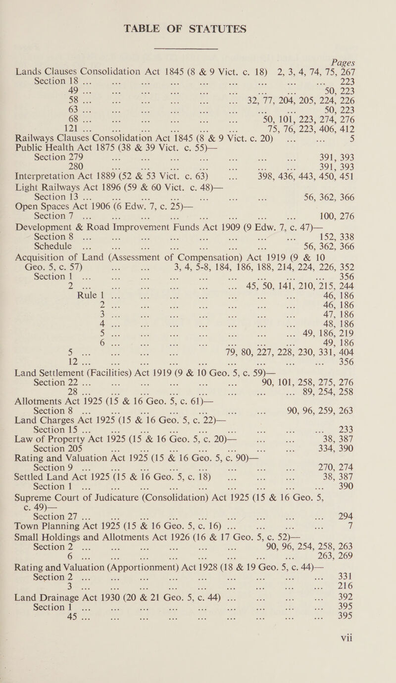 TABLE OF STATUTES Pages Lands Clauses Consolidation Act 1845 ae &9 Vict. c. ” DOS as las Os 367 Section 18 . < Sim) 22S AD. mae ssh are ae fee 50, 223 SS cae aa oe oe ne a ap. yah 204, 205, 224, 226 (6 ae as: Sc ie ie PA 50, 223 GS... ae ee es ae i 50) 101, 223; 274, 276 F204, oo. 16, O23. 406, 412 Railways Clauses Consolidation Act 1845 (8 & 9 Vict. c. 20)? sh : 5) Public Health Act 1875 (38 & 39 Vict. c. a ok Section 279 ee Ae see a, 391, 393 280 es 391, 393 Interpretation Act 1889 (52 & 53 Vict. c. 63) an 398, 436, 443, 450, 451 Light Railways Act 1896 (59 & 60 Vict. c. = Section 13 . : ae oe 56, 362, 366 Open Spaces Act 1906 G Edw. ip om 25)— Section 7 =x. ae 100, 276 Development & Road Improvement F ands Act 1909 ae Pace 7, c. 47)— Section 8... a 152, 338 Schedule... 2 56; 362, 366 Acquisition of Land (Assessment Of Gonmeeradon he 1919 9 & 10 Geo; 5,c. 57) ae 3, 4, 5-8, 184, 186, 188, 214, 224, 226, 352 Section 1 eh Bae ae dee a OG OF i ae a 45, 50, 141, 210, ‘215, 244. Rulet ... ae 6, 186 Dita 46, 186 BF AT, 186 Te Ps 48, 186 Sighs . 49, 186, 219 Gas. sat a oe 49, 186 5) <5 on ns 79, 80, DOF. 228, 230, 331, 404 a. : Me 356 Land Settlement (Facilities) Act 1919 (9 & 10 Gee: 5 c. 59) — Section 22... es 90; 101, 258, 275, 276 2S... a ‘ 5:0) 089,254, 258 Allotments Act 1925 (15 & 16 ‘Geo. 5, res 6D= Section Ss. ... : on 90, 96, 259, 263 Land Charges Act 1925 (15 & 16 Geo. S.C; (a Section 15 . a On. Pe ee Law of Property “Act 1925 (15 & 16 Geo. 5, c. 20)— iis a 38, 387 Section 205 o 334, 390 Rating and Valuation Act 1925 (15 & 16 Geo. a C. 90) — Section 9 =; me a sae 270, 274 Settled Land Act 1925 (15 & 16 Geo. 5, c: 18) ie soe on 38, 387 Section £- <.; Bf ss 2 OU Supreme Court of Fadicsture (Consélidation) Nee 1925 (15 & 16 Geo. 5, c. 49)— Section 27 . ee ae ce 294 Town Planning Act 1925 G5 & 16 Geo. 5, C. oye sae aS / Small Holdings and Allotments Act 1926 ue & 17 iGeor 5¢. 52) — Section 2 ... : 90, 96, 254, 258, 263 6 v3 263, 269 Rating and Valuation (Apportionment) Act 1928 1s & 19 Coo Die: Zee Section 2 ... or, 33 3 oe 3 216 Land Drainage Act 1930 eS & ZN Eee e (ee cM) Et ah so Woe Section 1... ee A a ie oo 45 ... oe a be ey esd 395