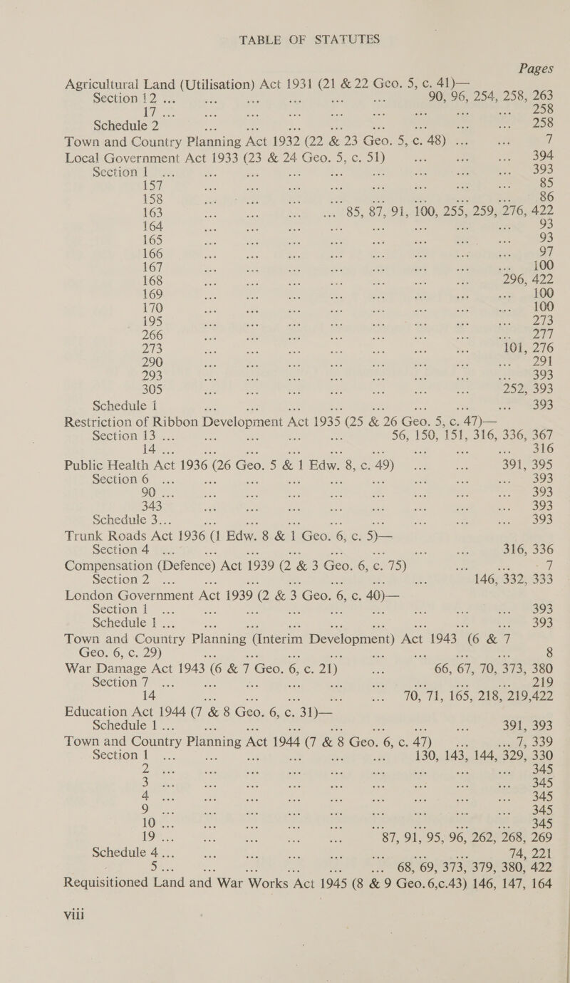 Pages Agricultural Land aang Act 1931 oS & 22 Geo. 5, c. 41)— Section 12 . 90, 96, 254, 258, 263 We 1s me bes ne eT, oi 258 Schedule 2 ee oe RAE OO Town and Country Planning Act 1932 (2 & 23 Geo! 55, €: 5 Agee a y Local Government Act 1933 c & 24 Geo. 5, c. a eo ee .. 394 Section 127. ae a ees) ey) ee ne es ae re ae x: he 85 158 ede ne ae ae ae ate et 163 a a: wives ase 8S; 87,791, 100; 255.1259 16 na22 164 ee eo phe te te oe ee, ae 93 165 as Be es ah os aes ie” te 93 166 aby ae Re iid ae es is ony 97 167 — oe ex on aa eee sa aim \atO0 168 Ese ae 1s ne x4: ae a 296, 422 169 2 os R. Es Pe a; wee «= . 100 170 sie is ee a 2 re ie pies LOO 195 cia Me ae aa eae: se ea TE) 266 me Be ee ae bef ve st ee a) 273 mee a ae Dees ee ie at 101, 276 290 Bee ve hk ise ai si aa ae)! 293 ee ue et be as rs am: e893 305 re ae: os on st ae ay 252393 Schedule i , + rime 'S) Restriction of Ribbon Development A ei 1935 ne & 26 een 55.0: AN) — Section 13... 56, 150, 151, 316, 336, 367 14°. : be sO Public Health Act 1936 (26 Geo! 5 & 1 oe Se 49) a Bik 391, 395 Section6 ... oa ae eee 8S 6) 90 ... Ae a se ee - si ss rae =» 5) 343° ae ie: oe he es wae me eal) oe3 Schedule 3.. ee a ere ee Trunk Roads Act 1936 (l Edw 8 & a Geo: 6 Ss 5)— Section +4. a o 316, 336 Compensation (erence) Act 1939 2 & 3 Geel 6, C. 75) 7”) mee - 7 Section 2.9.4. i< 146;-3325333 London Government Act 1939 90 & 3 Geo. a Cc: 40)— Section |... Se a sx’ BOS Schedule 1. ae ss 2° 393 Town and Cousin Planning (Interim Development) Act 1943 (6 & 7 Geo. 6, c. 29) War Damage Act 1943 6 &7 co % ce 21) aie oe 61, 70, 373, 380 Section 7... on ees 6 14 : es Les 70, TI, 165, 218, 219, 422 Education Act 1944 (7 & 8 Geo. 65,6, ope Schedule 1 . ee 391, 393 Town and Country Planning A Act 1944 a & 8 Geo. & c 41) ‘ ie Soo section ff .,., & 130, 143, 144, 329, 330 2 ee as ae sie an ane ote gpa ee a ra £3 nd a i ae eee 'c) LOX: 3 a a = 345 19. We oe on bare vag 91, 95, 96, 262, 268, 269 Schedule 4... oe ve, sg oe ee 74, 221 a : es 68, 69, 373, 379, 380, 422 eauieuuoued Land and War Works Act 1943 (8 & 9 Geo. 6,c.43) 146, 147, 164 Vill