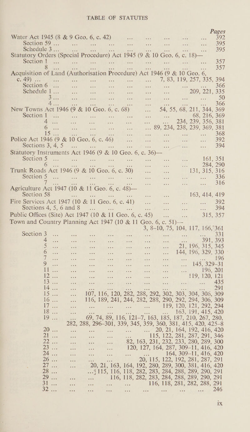 Pages Water Act 1945 RP ENEES § 6, C. feb se at ae ¥ cree SS Section 59 . ae ae a a 395 Schedule 3 .. wel eae Statutory Orders Special Procedure) ‘Act 1945 Oe & 10 Geo. 6, c. - 18)— Section 1 : a Soul 357 c. 49) . TOS, LOD), 335, 394 Section 6 ad str, 2306 Schedule 1... 209, Os 335 See a 50 4, Aes .. 366 New Towns Act 1946 @ & 10 Geo. 6, (oe 68) oe 54, 55, 68, 211, 344, 369 Section | ie 68, 216, 369 AOR. jos 248 239, 356, 381 6 . 89, 234, 238, 239. 369, 381 fe ms ay wal 306 ~ Police Act 1946 (9 & 10 Geo. 6, c. 46) es As £7 ae ee B92 sections 3,45 _.... , 394 Statutory Instruments Act 1946 ee & 10 Ge. 6,6 36 Section 5 tei 161, 351 6 re sie! we 284, 290 Trunk Roads Act 1946 0 & 10 Geo. & c 30) Ka Be 131, 315, 316 ee Sis oA an ees 316 Agriculture Om 1947 (10 & 11 Geo. 6, C: 48)— Section 58 se : 163, 414, 419 Fire Services Act 1947 (10 & i Gee: © C. 41) ae i ar itl. OE Sections 4,5,6and8 ... en) soe ee ODA Public Offices (Site) Act 1947 (10 & il Go 6 Cc. 45) co ae, 315, 35,7 Town and Country Planning Act 1947 (10 & 11 Geo. 6, c. 51)— 3, 8-10, 75, 104, 117, 166,°361 Section 3 oy ss oe aw wool 4 fe: 391, 393 ie a 21, 196, 315, 345 Oy ie 144, 196, 329, 330 Whe be re i - 96 ae 145, 329-31 el, te 196, 201 ioe 119, 120, 121 Se Bx as 435 14 .. s 291 15... 107, 116, 120, 282, 288, 292, 302, 303, 304, 306, 309 16. 116, 189, 241, 244, 282, 288, 290, 292, 294, 306, 309 PF os, i 119, 120. 121, 292, 294 18 .. we LOS: 191, 415, 420 19 ... : 69, 74, 89, 116, 121 oi 163, 185, 187, 210, 267, 280, 282, 288, 296- 301, 339, 345, 359, 360, 381, 415, 420, 425-8 20 .. fae Us On, 164, 192, 416, 420 | ape 115, 1 281, 287, 291, 346 De 82, 163, 231, 232, 233, 280, 289, 300 2S 120, Or 164, 287, 309- P, 416, 420 24 .. a ‘ 164, 309-— Ul, 416, 420 2S ah 20, 115, 122, 192, 281, 287, 291 ai s 20, at toa. 164, 192, 280, 289, 300, 381, 416, 420 28 x. 4115, 116, 118, 282, 283, 284, 288, 289, 290, 291 2s : 116, 118, Do 283, 284, 288, 289, 290, 291 Bi 5. 5 116, 118, 281, 282, 288, 291 32 ; ars 246 1X