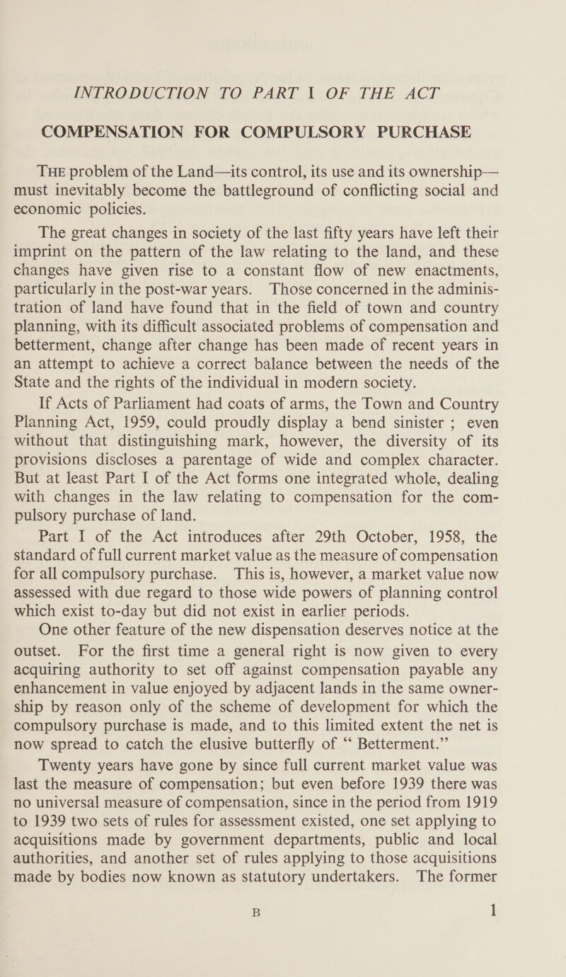 INTRODUCTION TO PART | OF THE ACT COMPENSATION FOR COMPULSORY PURCHASE THE problem of the Land—its control, its use and its ownership— must inevitably become the battleground of conflicting social and economic policies. The great changes in society of the last fifty years have left their imprint on the pattern of the law relating to the land, and these changes have given rise to a constant flow of new enactments, particularly in the post-war years. Those concerned in the adminis- tration of land have found that in the field of town and country planning, with its difficult associated problems of compensation and betterment, change after change has been made of recent years in an attempt to achieve a correct balance between the needs of the State and the rights of the individual in modern society. If Acts of Parliament had coats of arms, the Town and Country Planning Act, 1959, could proudly display a bend sinister ; even without that distinguishing mark, however, the diversity of its provisions discloses a parentage of wide and complex character. But at least Part I of the Act forms one integrated whole, dealing with changes in the law relating to compensation for the com- pulsory purchase of land. Part I of the Act introduces after 29th October, 1958, the standard of full current market value as the measure of compensation for all compulsory purchase. This is, however, a market value now assessed with due regard to those wide powers of planning control which exist to-day but did not exist in earlier periods. One other feature of the new dispensation deserves notice at the outset. For the first time a general right is now given to every acquiring authority to set off against compensation payable any enhancement in value enjoyed by adjacent lands in the same owner- ship by reason only of the scheme of development for which the compulsory purchase is made, and to this limited extent the net is now spread to catch the elusive butterfly of ‘‘ Betterment.” Twenty years have gone by since full current market value was last the measure of compensation; but even before 1939 there was no universal measure of compensation, since in the period from 1919 to 1939 two sets of rules for assessment existed, one set applying to acquisitions made by government departments, public and local authorities, and another set of rules applying to those acquisitions made by bodies now known as statutory undertakers. The former