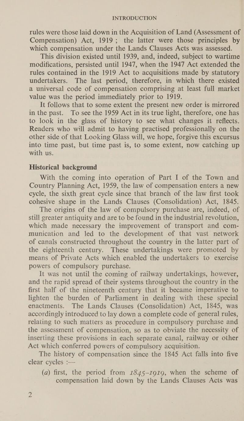 rules were those laid down in the Acquisition of Land (Assessment of Compensation) Act, 1919; the latter were those principles by which compensation under the Lands Clauses Acts was assessed. This division existed until 1939, and, indeed, subject to wartime modifications, persisted until 1947, when the 1947 Act extended the rules contained in the 1919 Act to acquisitions made by statutory undertakers. The last period, therefore, in which there existed a universal code of compensation comprising at least full market value was the period immediately prior to 1919. It follows that to some extent the present new order is mirrored in the past. To see the 1959 Act in its true light, therefore, one has to look in the glass of history to see what changes it reflects. Readers who will admit to having practised professionally on the other side of that Looking Glass will, we hope, forgive this excursus into time past, but time past is, to some extent, now catching up with us. Historical background With the coming into operation of Part I of the Town and Country Planning Act, 1959, the law of compensation enters a new cycle, the sixth great cycle since that branch of the law first took cohesive shape in the Lands Clauses (Consolidation) Act, 1845. The origins of the law of compulsory purchase are, indeed, of still greater antiquity and are to be found in the industrial revolution, which made necessary the improvement of transport and com- munication and led to the development of that vast network of canals constructed throughout the country in the latter part of the eighteenth century. These undertakings were promoted by © means of Private Acts which enabled the undertakers to exercise powers of compulsory purchase. It was not until the coming of railway undertakings, however, and the rapid spread of their systems throughout the country in the first half of the nineteenth century that it became imperative to lighten the burden of Parliament in dealing with these special enactments. The Lands Clauses (Consolidation) Act, 1845, was accordingly introduced to lay down a complete code of general rules, relating to such matters as procedure in compulsory purchase and the assessment of compensation, so as to obviate the necessity of inserting these provisions in each separate canal, railway or other Act which conferred powers of compulsory acquisition. The history of compensation since the 1845 Act falls into five clear cycles :— (a) first, the period from 1845-1919, when the scheme of compensation laid down by the Lands Clauses Acts was