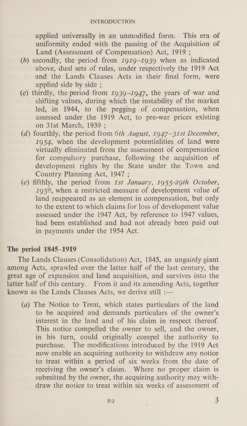 applied universally in an unmodified form. This era of uniformity ended with the passing of the Acquisition of Land (Assessment of Compensation) Act, 1919 ; (b) secondly, the period from 1919-1939 when as indicated above, dual sets of rules, under respectively the 1919 Act and the Lands Clauses Acts in their final form, were applied side by side ; (c) thirdly, the period from 1939-1947, the years of war and shifting values, during which the instability of the market led, in 1944, to the pegging of compensation, when assessed under the 1919 Act, to pre-war prices existing on 3lst March, 1939 ; (d) fourthly, the period from 6th August, 1947—31st December, 1954, when the development potentialities of land were virtually eliminated from the assessment of compensation for compulsory purchase, following the acquisition of development rights by the State under the Town and Country Planning Act, 1947 ; (e) fifthly, the period from Ist January, 1955-29th October, 1958, when a restricted measure of development value of land reappeared as an element in compensation, but only to the extent to which claims for loss of development value assessed under the 1947 Act, by reference to 1947 values, had been established and had not already been paid out in payments under the 1954 Act. The Lands Clauses (Consolidation) Act, 1845, an ungainly giant (a) The Notice to Treat, which states particulars of the land to be acquired and demands particulars of the owner’s interest in the land and of his claim in respect thereof. This notice compelled the owner to sell, and the owner, in his turn, could originally compel the authority to purchase. The modifications introduced by the 1919 Act now enable an acquiring authority to withdraw any notice to treat within a period of six weeks from the date of receiving the owner’s claim. Where no proper claim is submitted by the owner, the acquiring authority may with- draw the notice to treat within six weeks of assessment of