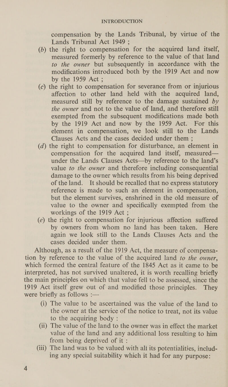 compensation by the Lands Tribunal, by virtue of the Lands Tribunal Act 1949 ; (b) the right to compensation for the acquired land itself, measured formerly by reference to the value of that land to the owner but subsequently in accordance with the modifications introduced both by the 1919 Act and now by the 1959 Act ; (c) the right to compensation for severance from or injurious affection to other land held with the acquired land, measured still by reference to the damage sustained by the owner and not to the value of land, and therefore still exempted from the subsequent modifications made both by the 1919 Act and now by the 1959 Act. For this element in compensation, we look still to the Lands Clauses Acts and the cases decided under them ; (d) the right to compensation for disturbance, an element in compensation for the acquired land itself, measured— under the Lands Clauses Acts—by reference to the land’s value to the owner and therefore including consequential damage to the owner which results from his being deprived of theland. It should be recalled that no express statutory reference is made to such an element in compensation, but the element survives, enshrined in the old measure of value to the owner and specifically exempted from the workings of the 1919 Act ; (e) the right to compensation for injurious affection suffered by owners from whom no land has been taken. Here again we look still to the Lands Clauses Acts and the cases decided under them. Although, as a result of the 1919 Act, the measure of compensa- tion by reference to the value of the acquired land to the owner, which formed the central feature of the 1845 Act as it came to be interpreted, has not survived unaltered, it is worth recalling briefly the main principles on which that value fell to be assessed, since the 1919 Act itself grew out of and modified those principles. They were briefly as follows :— (i) The value to be ascertained was the value of the land to the owner at the service of the notice to treat, not its value to the acquiring body : (ii) The value of the land to the owner was in effect the market value of the land and any additional loss resulting to him from being deprived of it : (iti) The land was to be valued with ali its potentialities, includ- ~ ing any special suitability which it had for any purpose: