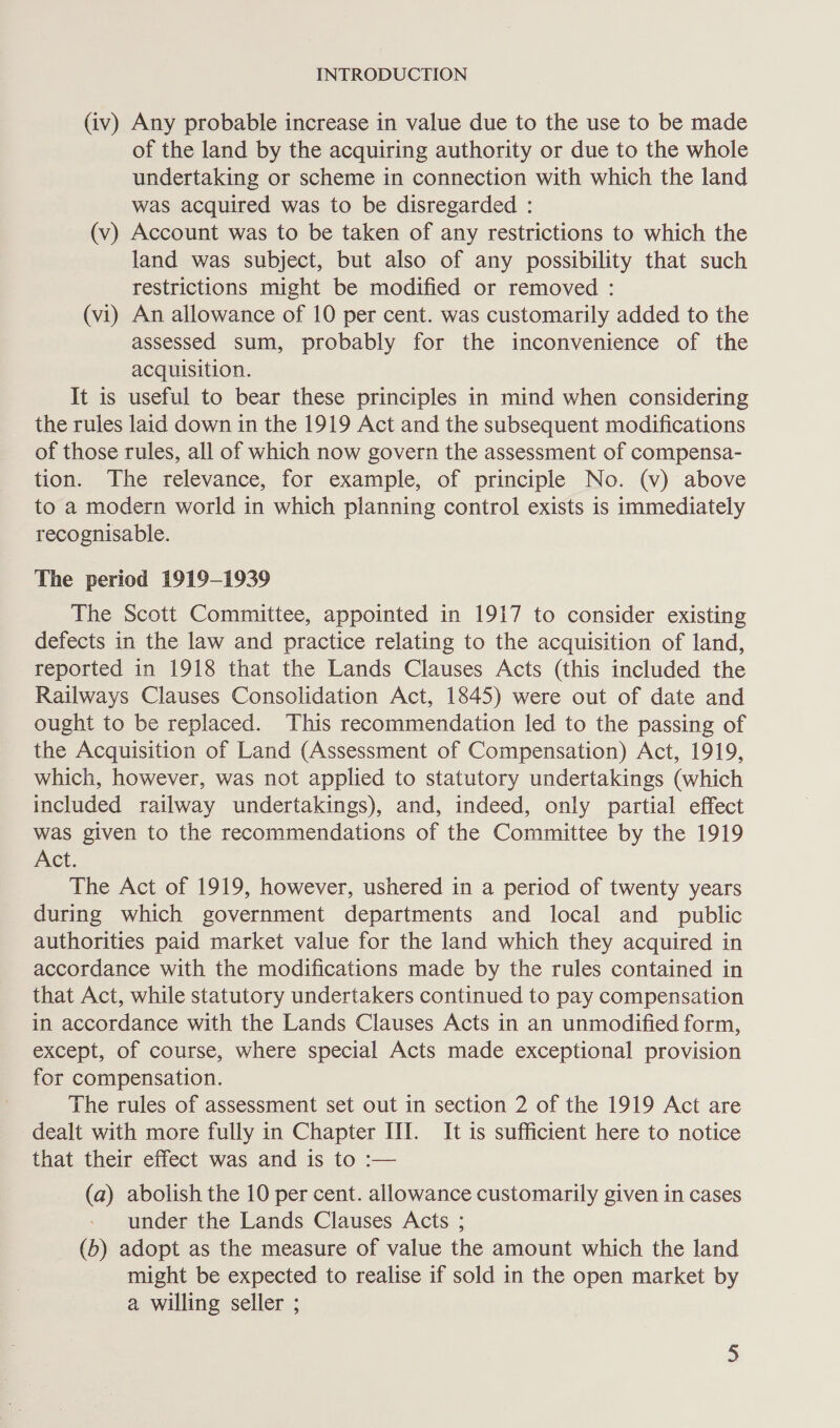 (iv) Any probable increase in value due to the use to be made of the land by the acquiring authority or due to the whole undertaking or scheme in connection with which the land was acquired was to be disregarded : (v) Account was to be taken of any restrictions to which the land was subject, but also of any possibility that such restrictions might be modified or removed : (vi) An allowance of 10 per cent. was customarily added to the assessed sum, probably for the inconvenience of the acquisition. It is useful to bear these principles in mind when considering the rules laid down in the 1919 Act and the subsequent modifications of those rules, all of which now govern the assessment of compensa- tion. The relevance, for example, of principle No. (v) above to a modern world in which planning control exists is immediately recognisable. The period 1919-1939 The Scott Committee, appointed in 1917 to consider existing defects in the law and practice relating to the acquisition of land, reported in 1918 that the Lands Clauses Acts (this included the Railways Clauses Consolidation Act, 1845) were out of date and ought to be replaced. This recommendation led to the passing of the Acquisition of Land (Assessment of Compensation) Act, 1919, which, however, was not applied to statutory undertakings (which included railway undertakings), and, indeed, only partial effect was given to the recommendations of the Committee by the 1919 Act. The Act of 1919, however, ushered in a period of twenty years during which government departments and local and public authorities paid market value for the land which they acquired in accordance with the modifications made by the rules contained in that Act, while statutory undertakers continued to pay compensation in accordance with the Lands Clauses Acts in an unmodified form, except, of course, where special Acts made exceptional provision for compensation. The rules of assessment set out in section 2 of the 1919 Act are dealt with more fully in Chapter III. It is sufficient here to notice that their effect was and is to :— (a) abolish the 10 per cent. allowance customarily given in cases under the Lands Clauses Acts ; (b) adopt as the measure of value the amount which the land might be expected to realise if sold in the open market by a willing seller ;