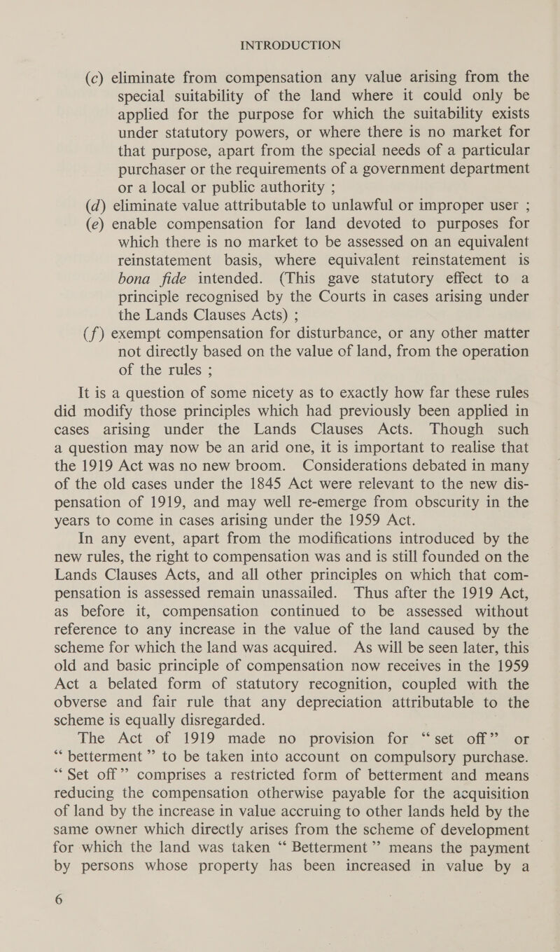 (c) eliminate from compensation any value arising from the special suitability of the land where it could only be applied for the purpose for which the suitability exists under statutory powers, or where there is no market for that purpose, apart from the special needs of a particular purchaser or the requirements of a government department or a local or public authority ; (d) eliminate value attributable to unlawful or improper user ; (e) enable compensation for land devoted to purposes for which there is no market to be assessed on an equivalent reinstatement basis, where equivalent reinstatement is bona fide intended. (This gave statutory effect to a principle recognised by the Courts in cases arising under the Lands Clauses Acts) ; (f) exempt compensation for disturbance, or any other matter not directly based on the value of land, from the operation of the rules ; It is a question of some nicety as to exactly how far these rules did modify those principles which had previously been applied in cases arising under the Lands Clauses Acts. Though such a question may now be an arid one, it is important to realise that the 1919 Act was no new broom. Considerations debated in many of the old cases under the 1845 Act were relevant to the new dis- pensation of 1919, and may well re-emerge from obscurity in the years to come in cases arising under the 1959 Act. In any event, apart from the modifications introduced by the new rules, the right to compensation was and is still founded on the Lands Clauses Acts, and all other principles on which that com- pensation is assessed remain unassailed. Thus after the 1919 Act, as before it, compensation continued to be assessed without reference to any increase in the value of the land caused by the scheme for which the land was acquired. As will be seen later, this old and basic principle of compensation now receives in the 1959 Act a belated form of statutory recognition, coupled with the obverse and fair rule that any depreciation attributable to the scheme is equally disregarded. The Act of 1919 made no provision for “set off” or *““ betterment ’ to be taken into account on compulsory purchase. “Set off’? comprises a restricted form of betterment and means reducing the compensation otherwise payable for the acquisition of land by the increase in value accruing to other lands held by the same owner which directly arises from the scheme of development for which the land was taken “‘ Betterment’? means the payment — by persons whose property has been increased in value by a