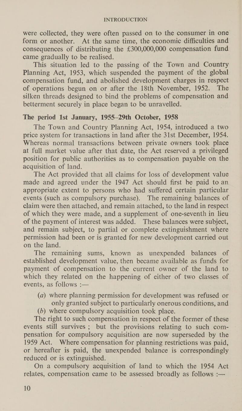 were collected, they were often passed on to the consumer in one form or another. At the same time, the economic difficulties and consequences of distributing the £300,000,000 compensation fund came gradually to be realised. This situation led to the passing of the Town and Country Planning Act, 1953, which suspended the payment of the global compensation fund, and abolished development charges in respect of operations begun on or after the 18th November, 1952. The silken threads designed to bind the problems of compensation and betterment securely in place began to be unravelled. The period Ist January, 1955—29th October, 1958 The Town and Country Planning Act, 1954, introduced a two price system for transactions in land after the 31st December, 1954. Whereas normal transactions between private owners took place at full market value after that date, the Act reserved a privileged position for public authorities as to compensation payable on the acquisition of land. The Act provided that all claims for loss of development value made and agreed under the 1947 Act should first be paid to an appropriate extent to persons who had suffered certain particular events (such as compulsory purchase). The remaining balances of claim were then attached, and remain attached, to the land in respect of which they were made, and a supplement of one-seventh in lieu of the payment of interest was added. These balances were subject, and remain subject, to partial or complete extinguishment where permission had been or is granted for new development carried out on the land. The remaining sums, known as unexpended balances of established development value, then became available as funds for payment of compensation to the current owner of the land to which they related on the happening of either of two classes of events, as follows :— (a) where planning permission for development was refused or only granted subject to particularly onerous conditions, and (b) where compulsory acquisition took place. The right to such compensation in respect of the former of these events still survives ; but the provisions relating to such com- pensation for compulsory acquisition are now superseded by the 1959 Act. Where compensation for planning restrictions was paid, or hereafter is paid, the unexpended balance is correspondingly reduced or is extinguished. On a compulsory acquisition of land to which the 1954 Act relates, compensation came to be assessed broadly as follows :—