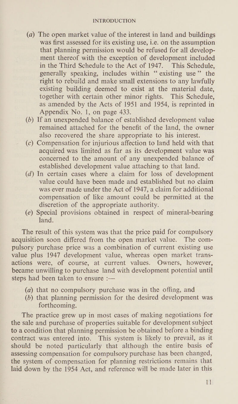 (a) The open market value of the interest in land and buildings was first assessed for its existing use, i.e. on the assumption that planning permission would be refused for all develop- ment thereof with the exception of development included in the Third Schedule to the Act of 1947. This Schedule, generally speaking, includes within “existing use”’ the right to rebuild and make small extensions to any lawfully existing building deemed to exist at the material date, together with certain other minor rights. This Schedule, as amended by the Acts of 1951 and 1954, is reprinted in Appendix No. 1, on page 433. (5) If an unexpended balance of established development value remained attached for the benefit of the land, the owner also recovered the share appropriate to his interest. (c) Compensation for injurious affection to land held with that acquired was limited as far as its development value was concerned to the amount of any unexpended balance of established development value attaching to that land. (d) In certain cases where a claim for loss of development value could have been made and established but no claim was ever made under the Act of 1947, a claim for additional compensation of like amount could be permitted at the discretion of the appropriate authority. (e) Special provisions obtained in respect of mineral-bearing land. The result of this system was that the price paid for compulsory acquisition soon differed from the open market value. The com- pulsory purchase price was a combination of current existing use value plus 1947 development value, whereas open market trans- actions were, of course, at current values. Owners, however, became unwilling to purchase land with development potential until steps had been taken to ensure :— (a) that no compulsory purchase was in the offing, and (b) that planning permission for the desired development was forthcoming. The practice grew up in most cases of making negotiations for the sale and purchase of properties suitable for development subject to a condition that planning permission be obtained before a binding contract was entered into. This system is likely to prevail, as it should be noted particularly that although the entire basis of assessing compensation for compulsory purchase has been changed, the system of compensation for planning restrictions remains that ~ laid down by the 1954 Act, and reference will be made later in this MI