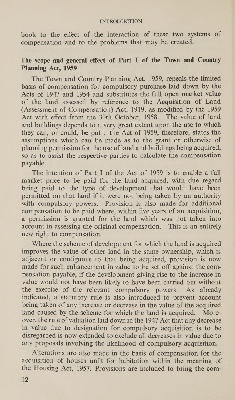 book to the effect of the interaction of these two systems of compensation and to the problems that may be created. The scope and general effect of Part I of the Town and Country Planning Act, 1959 The Town and Country Planning Act, 1959, repeals the limited basis of compensation for compulsory purchase laid down by the Acts of 1947 and 1954 and substitutes the full open market value of the land assessed by reference to the Acquisition of Land (Assessment of Compensation) Act, 1919, as modified by the 1959 Act with effect from the 30th October, 1958. The value of land and buildings depends to a very great extent upon the use to which they can, or could, be put: the Act of 1959, therefore, states the assumptions which can be made as to the grant or otherwise of planning permission for the use of land and buildings being acquired, so as to assist the respective parties to calculate the compensation payable. The intention of Part I of the Act of 1959 is to enable a full market price to be paid for the land acquired, with due regard being paid to the type of development that would have been permitted on that land if it were not being taken by an authority with compulsory powers. Provision is also made for additionai compensation to be paid where, within five years of an acquisition, a permission is granted for the land which was not taken into account in assessing the original compensation. This is an entirely new right to compensation. Where the scheme of development for which the land is acquired improves the value of other land in the same ownership, which is adjacent or contiguous to that being acquired, provision is now made for such enhancement in value to be set off against the com- pensation payable, if the development giving rise to the increase in value would not have been likely to have been carried out without the exercise of the relevant compulsory powers. As already indicated, a statutory rule is also introduced to prevent account being taken of any increase or decrease in the value of the acquired land caused by the scheme for which the land is acquired. More- over, the rule of valuation laid down in the 1947 Act that any decrease in value due to designation for compulsory acquisition is to be disregarded is now extended to exclude all decreases in value due to any proposals involving the likelihood of compulsory acquisition. Alterations are also made in the basis of compensation for the acquisition of houses unfit for habitation within the meaning of the Housing Act, 1957. Provisions are included to bring the com-