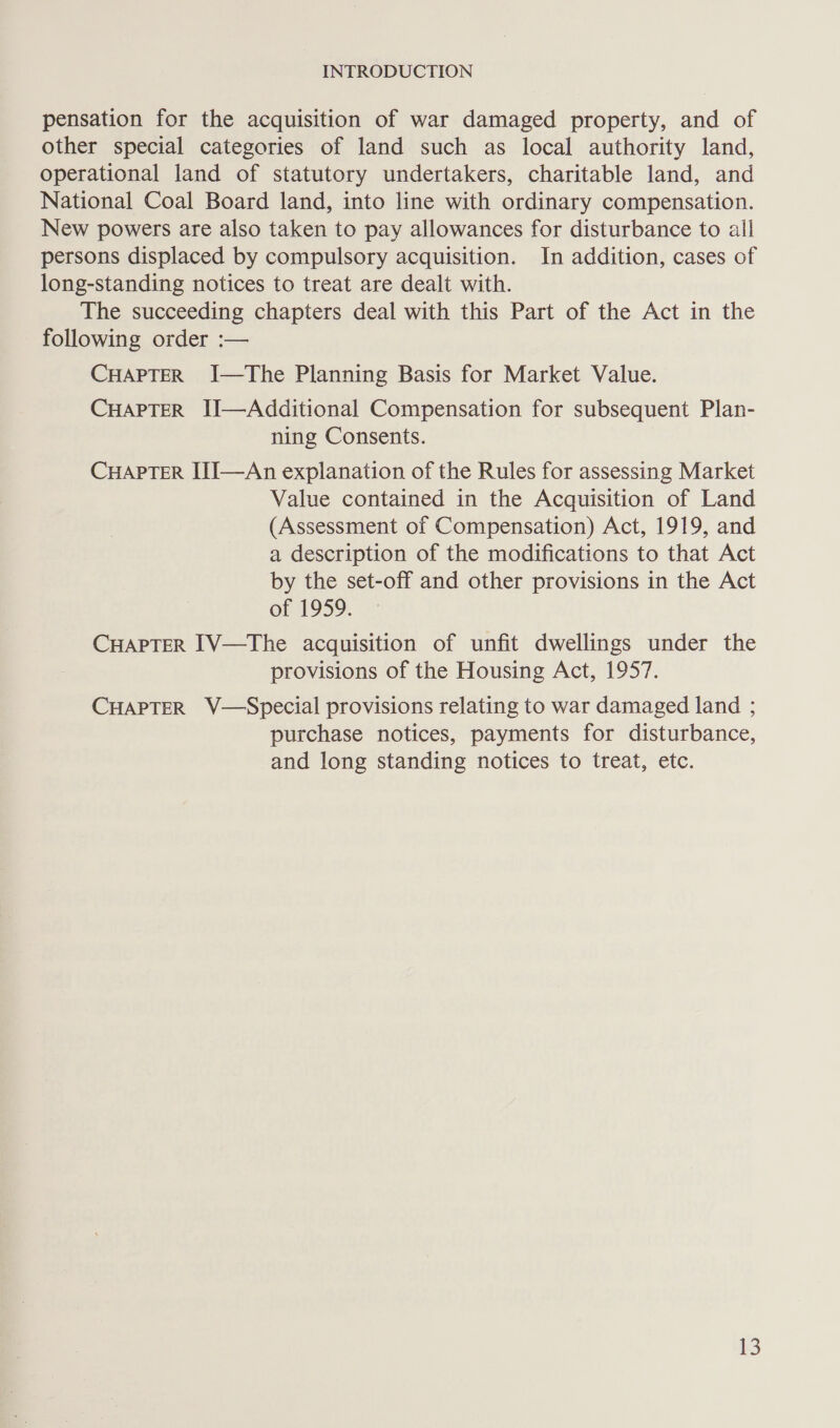 pensation for the acquisition of war damaged property, and of other special categories of land such as local authority land, operational land of statutory undertakers, charitable land, and National Coal Board land, into line with ordinary compensation. New powers are also taken to pay allowances for disturbance to all persons displaced by compulsory acquisition. In addition, cases of long-standing notices to treat are dealt with. The succeeding chapters deal with this Part of the Act in the following order :— CHAPTER I—The Planning Basis for Market Value. CHAPTER II—Additional Compensation for subsequent Plan- ning Consents. CHAPTER IIJ—An explanation of the Rules for assessing Market Value contained in the Acquisition of Land (Assessment of Compensation) Act, 1919, and a description of the modifications to that Act by the set-off and other provisions in the Act of 1959. CHAPTER I1V—The acquisition of unfit dwellings under the provisions of the Housing Act, 1957. CHAPTER V—Special provisions relating to war damaged land ; purchase notices, payments for disturbance, and long standing notices to treat, etc.