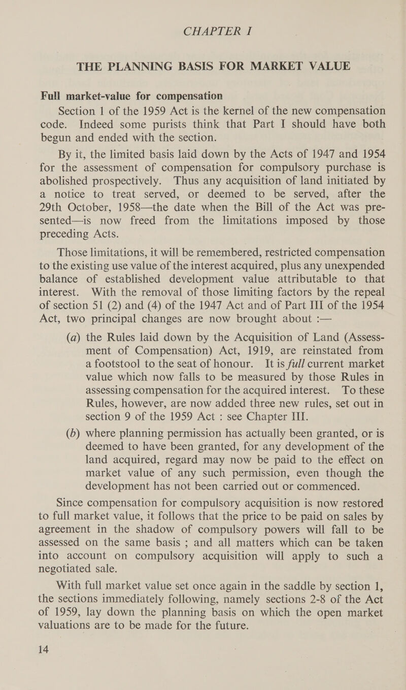 CHAPTER I THE PLANNING BASIS FOR MARKET VALUE Full market-value for compensation Section 1 of the 1959 Act is the kernel of the new compensation code. Indeed some purists think that Part I should have both begun and ended with the section. By it, the limited basis laid down by the Acts of 1947 and 1954 for the assessment of compensation for compulsory purchase is abolished prospectively. Thus any acquisition of land initiated by a notice to treat served, or deemed to be served, after the 29th October, 1958—the date when the Bill of the Act was pre- sented—is now freed from the limitations imposed by those preceding Acts. Those limitations, it will be remembered, restricted compensation to the existing use value of the interest acquired, plus any unexpended balance of established development value attributable to that interest. With the removal of those limiting factors by the repeal of section 51 (2) and (4) of the 1947 Act and of Part III of the 1954 Act, two principal changes are now brought about :— (a) the Rules laid down by the Acquisition of Land (Assess- ment of Compensation) Act, 1919, are reinstated from a footstool to the seat of honour. It is ful] current market value which now falls to be measured by those Rules in assessing compensation for the acquired interest. To these Rules, however, are now added three new rules, set out in section 9 of the 1959 Act : see Chapter III. (6) where planning permission has actually been granted, or is deemed to have been granted, for any development of the land acquired, regard may now be paid to the effect on market value of any such permission, even though the development has not been carried out or commenced. Since compensation for compulsory acquisition is now restored to full market value, it follows that the price to be paid on sales by agreement in the shadow of compulsory powers will fall to be assessed on the same basis ; and all matters which can be taken into account on compulsory acquisition will apply to such a negotiated sale. With full market value set once again in the saddle by section 1, the sections immediately following, namely sections 2-8 of the Act of 1959, lay down the planning basis on which the open market valuations are to be made for the future.