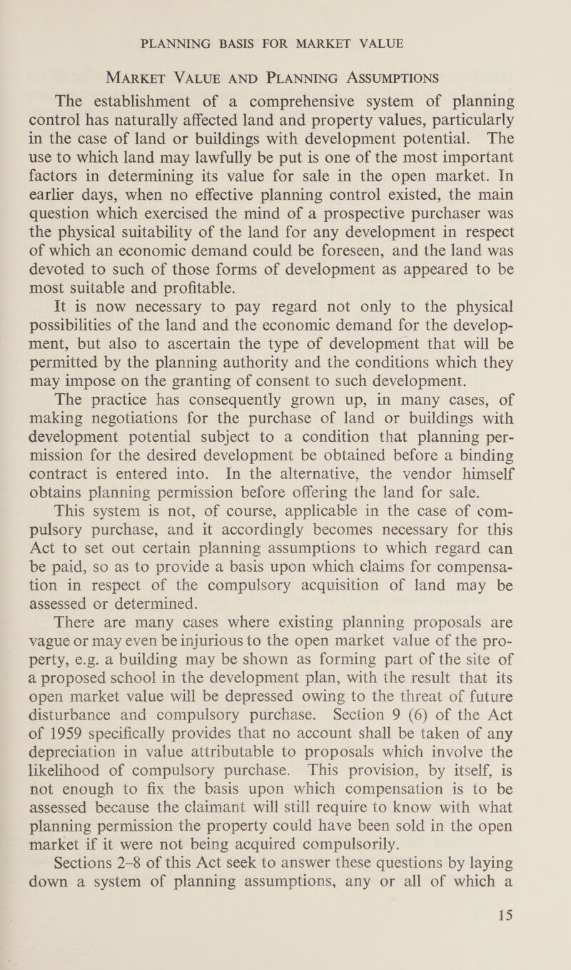 MARKET VALUE AND PLANNING ASSUMPTIONS The establishment of a comprehensive system of planning control has naturally affected land and property values, particularly in the case of land or buildings with development potential. The use to which land may lawfully be put is one of the most important factors in determining its value for sale in the open market. In earlier days, when no effective planning control existed, the main question which exercised the mind of a prospective purchaser was the physical suitability of the land for any development in respect of which an economic demand could be foreseen, and the land was devoted to such of those forms of development as appeared to be most suitable and profitable. It is now necessary to pay regard not only to the physical possibilities of the land and the economic demand for the develop- ment, but also to ascertain the type of development that will be permitted by the planning authority and the conditions which they may impose on the granting of consent to such development. The practice has consequently grown up, in many cases, of making negotiations for the purchase of land or buildings with development potential subject to a condition that planning per- mission for the desired development be obtained before a binding contract is entered into. In the alternative, the vendor himself obtains planning permission before offering the land for sale. This system is not, of course, applicable in the case of com- pulsory purchase, and it accordingly becomes necessary for this Act to set out certain planning assumptions to which regard can be paid, so as to provide a basis upon which claims for compensa- tion in respect of the compulsory acquisition of land may be assessed or determined. There are many cases where existing planning proposals are vague or may even be injurious to the open market value of the pro- perty, e.g. a building may be shown as forming part of the site of a proposed school in the development plan, with the result that its open market value will be depressed owing to the threat of future disturbance and compulsory purchase. Section 9 (6) of the Act of 1959 specifically provides that no account shall be taken of any depreciation in value attributable to proposals which involve the likelihood of compulsory purchase. This provision, by itself, is not enough to fix the basis upon which compensation is to be assessed because the claimant will still require to know with what planning permission the property could have been sold in the open market if it were not being acquired compulsorily. Sections 2-8 of this Act seek to answer these questions by laying down a system of planning assumptions, any or all of which a