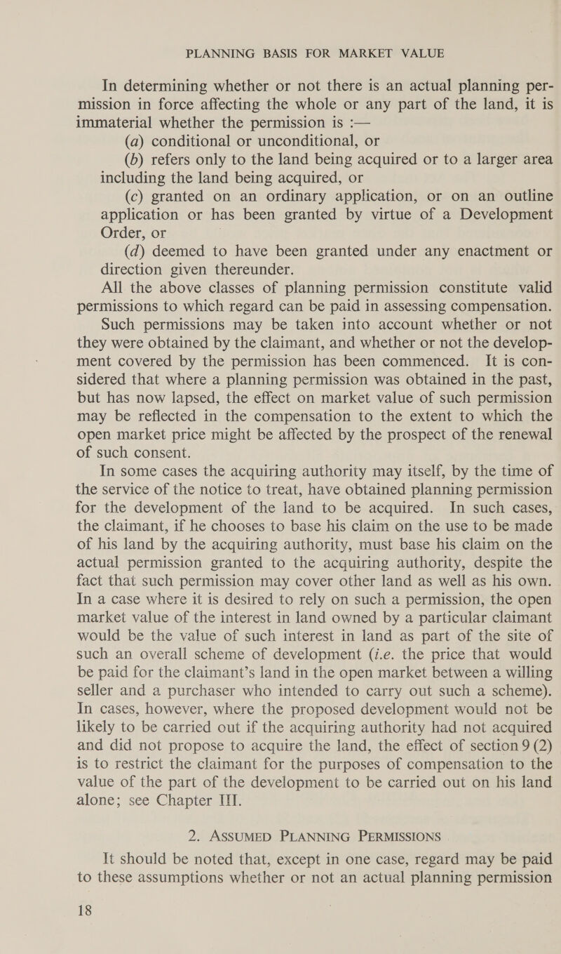 In determining whether or not there is an actual planning per- mission in force affecting the whole or any part of the land, it is immaterial whether the permission is :— (a) conditional or unconditional, or (b) refers only to the land being acquired or to a larger area including the land being acquired, or (c) granted on an ordinary application, or on an outline application or has been granted by virtue of a Development Order, or . (d) deemed to have been granted under any enactment or direction given thereunder. All the above classes of planning permission constitute valid permissions to which regard can be paid in assessing compensation. Such permissions may be taken into account whether or not they were obtained by the claimant, and whether or not the develop- ment covered by the permission has been commenced. It is con- sidered that where a planning permission was obtained in the past, but has now lapsed, the effect on market value of such permission may be reflected in the compensation to the extent to which the open market price might be affected by the prospect of the renewal of such consent. In some cases the acquiring authority may itself, by the time of the service of the notice to treat, have obtained planning permission for the development of the land to be acquired. In such cases, the claimant, if he chooses to base his claim on the use to be made of his land by the acquiring authority, must base his claim on the actual permission granted to the acquiring authority, despite the fact that such permission may cover other land as well as his own. | In a case where it is desired to rely on such a permission, the open market value of the interest in land owned by a particular claimant would be the value of such interest in land as part of the site of such an overall scheme of development (i.e. the price that would be paid for the claimant’s land in the open market between a willing seller and a purchaser who intended to carry out such a scheme). In cases, however, where the proposed development would not be likely to be carried out if the acquiring authority had not acquired and did not propose to acquire the land, the effect of section 9 (2) is to restrict the claimant for the purposes of compensation to the value of the part of the development to be carried out on his land alone; see Chapter III. 2. ASSUMED PLANNING PERMISSIONS It should be noted that, except in one case, regard may be paid to these assumptions whether or not an actual planning permission