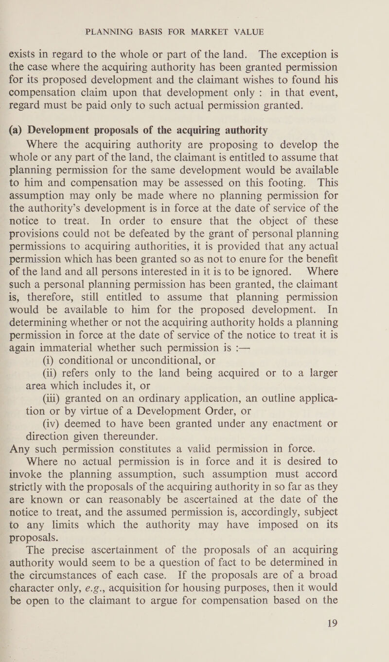 exists in regard to the whole or part of the land. The exception is the case where the acquiring authority has been granted permission for its proposed development and the claimant wishes to found his compensation claim upon that development only: in that event, regard must be paid only to such actual permission granted. (a) Development proposals of the acquiring authority Where the acquiring authority are proposing to develop the whole or any part of the land, the claimant is entitled to assume that planning permission for the same development would be available to him and compensation may be assessed on this footing. This assumption may only be made where no planning permission for the authority’s development is in force at the date of service of the Motice to treat. In order to ensure that the object of these provisions could not be defeated by the grant of personal planning permissions to acquiring authorities, it is provided that any actual permission which has been granted so as not to enure for the benefit of the land and all persons interested in it is to be ignored. Where such a personal planning permission has been granted, the claimant is, therefore, still entitled to assume that planning permission would be available to him for the proposed development. In determining whether or not the acquiring authority holds a planning permission in force at the date of service of the notice to treat it is again immaterial whether such permission is :— (i) conditional or unconditional, or (ii) refers only to the land being acquired or to a larger area which includes it, or (iii) granted on an ordinary application, an outline applica- tion or by virtue of a Development Order, or (iv) deemed to have been granted under any enactment or direction given thereunder. Any such permission constitutes a valid permission in force. Where no actual permission is in force and it is desired to invoke the planning assumption, such assumption must accord strictly with the proposals of the acquiring authority in so far as they are known or can reasonably be ascertained at the date of the notice to treat, and the assumed permission is, accordingly, subject to any limits which the authority may have imposed on its proposals. The precise ascertainment of the proposals of an acquiring authority would seem to be a question of fact to be determined in the circumstances of each case. If the proposals are of a broad character only, e.g., acquisition for housing purposes, then it would be open to the claimant to argue for compensation based on the