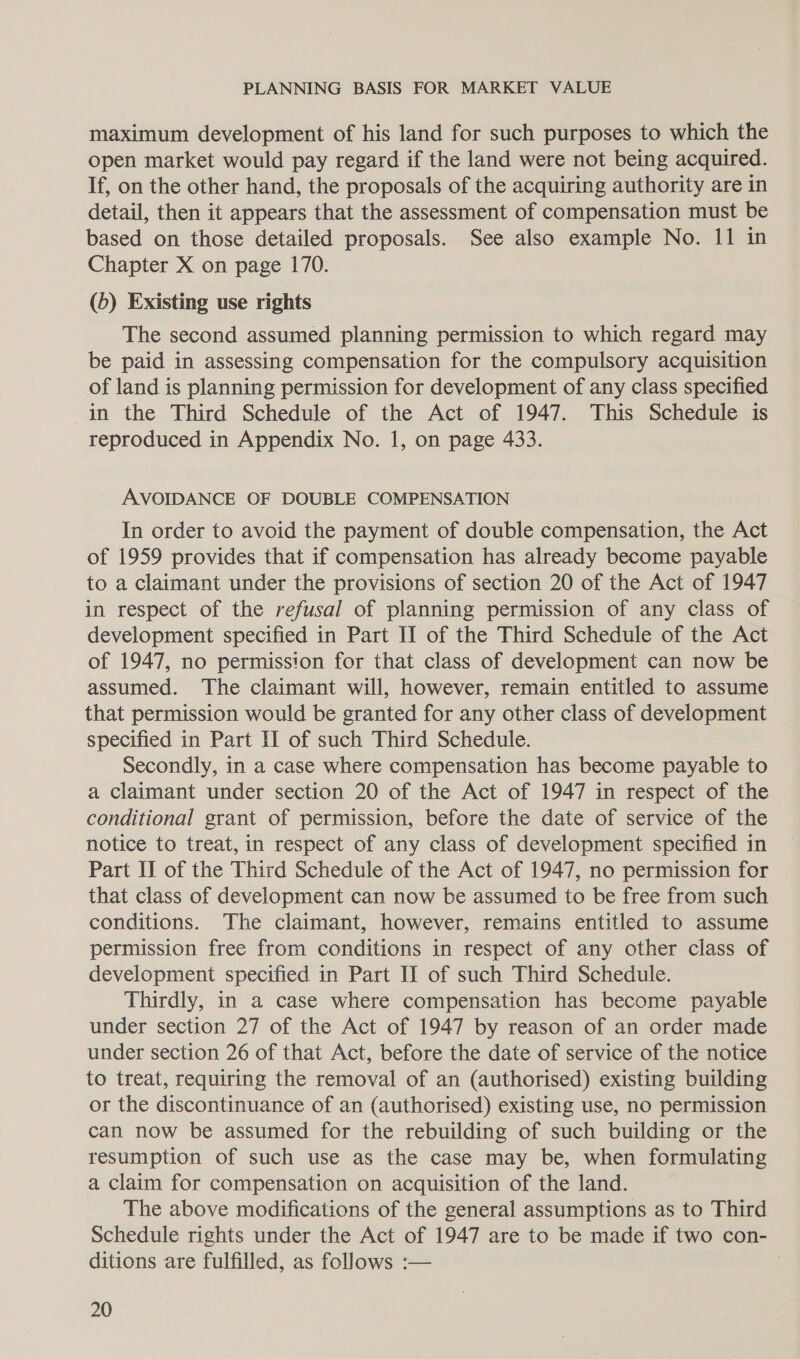 maximum development of his land for such purposes to which the open market would pay regard if the land were not being acquired. If, on the other hand, the proposals of the acquiring authority are in detail, then it appears that the assessment of compensation must be based on those detailed proposals. See also example No. 11 in Chapter X on page 170. (b) Existing use rights The second assumed planning permission to which regard may be paid in assessing compensation for the compulsory acquisition of land is planning permission for development of any class specified in the Third Schedule of the Act of 1947. This Schedule is reproduced in Appendix No. 1, on page 433. AVOIDANCE OF DOUBLE COMPENSATION In order to avoid the payment of double compensation, the Act of 1959 provides that if compensation has already become payable to a claimant under the provisions of section 20 of the Act of 1947 in respect of the refusal of planning permission of any class of development specified in Part II of the Third Schedule of the Act of 1947, no permission for that class of development can now be assumed. The claimant will, however, remain entitled to assume that permission would be granted for any other class of development specified in Part II of such Third Schedule. Secondly, in a case where compensation has become payable to a claimant under section 20 of the Act of 1947 in respect of the conditional grant of permission, before the date of service of the notice to treat, in respect of any class of development specified in Part II of the Third Schedule of the Act of 1947, no permission for that class of development can now be assumed to be free from such conditions. The claimant, however, remains entitled to assume permission free from conditions in respect of any other class of development specified in Part II of such Third Schedule. Thirdly, in a case where compensation has become payable under section 27 of the Act of 1947 by reason of an order made under section 26 of that Act, before the date of service of the notice to treat, requiring the removal of an (authorised) existing building or the discontinuance of an (authorised) existing use, no permission can now be assumed for the rebuilding of such building or the resumption of such use as the case may be, when formulating a claim for compensation on acquisition of the land. The above modifications of the general assumptions as to Third Schedule rights under the Act of 1947 are to be made if two con- ditions are fulfilled, as follows :— |