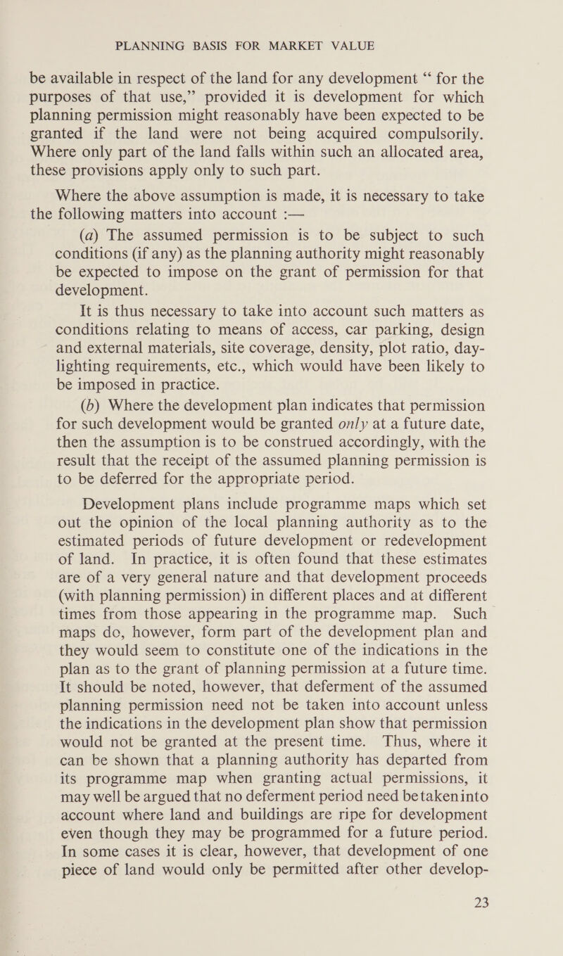 be available in respect of the land for any development “ for the purposes of that use,” provided it is development for which planning permission might reasonably have been expected to be granted if the land were not being acquired compulsorily. Where only part of the land falls within such an allocated area, these provisions apply only to such part. Where the above assumption is made, it is necessary to take the following matters into account :— (a) The assumed permission is to be subject to such conditions (if any) as the planning authority might reasonably be expected to impose on the grant of permission for that development. It is thus necessary to take into account such matters as conditions relating to means of access, car parking, design and external materials, site coverage, density, plot ratio, day- lighting requirements, etc., which would have been likely to be imposed in practice. (b) Where the development plan indicates that permission for such development would be granted only at a future date, then the assumption is to be construed accordingly, with the result that the receipt of the assumed planning permission is to be deferred for the appropriate period. Development plans include programme maps which set out the opinion of the local planning authority as to the estimated periods of future development or redevelopment of land. In practice, it is often found that these estimates are of a very general nature and that development proceeds (with planning permission) in different places and at different times from those appearing in the programme map. Such maps do, however, form part of the development plan and they would seem to constitute one of the indications in the plan as to the grant of planning permission at a future time. It should be noted, however, that deferment of the assumed planning permission need not be taken into account unless the indications in the development plan show that permission would not be granted at the present time. Thus, where it can be shown that a planning authority has departed from its programme map when granting actual permissions, it may well be argued that no deferment period need betakeninto account where land and buildings are ripe for development even though they may be programmed for a future period. In some cases it is clear, however, that development of one piece of land would only be permitted after other develop-