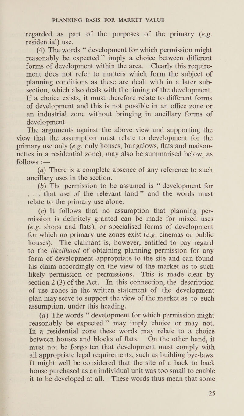 regarded as part of the purposes of the primary (e.g. residential) use. (4) The words ‘“‘ development for which permission might reasonably be expected’ imply a choice between different forms of development within the area. Clearly this require- ment does not refer to matters which form the subject of planning conditions as these are dealt with in a later sub- section, which also deals with the timing of the development. If a choice exists, it must therefore relate to different forms of development and this is not possible in an office zone or an industrial zone without bringing in ancillary forms of development. The arguments against the above view and supporting the view that the assumption must relate to development for the primary use only (e.g. only houses, bungalows, flats and maison- nettes in a residential zone), may also be summarised below, as follows :— (a) There is a complete absence of any reference to such ancillary uses in the section. (b) The permission to be assumed is “‘ development for . .. that use of the relevant land” and the words must relate to the primary use alone. (c) It follows that no assumption that planning per- mission is definitely granted can be made for mixed uses (e.g. shops and flats), or specialised forms of development for which no primary use zones exist (e.g. cinemas or public houses). The claimant is, however, entitled to pay regard to the likelihood of obtaining planning permission for any form of development appropriate to the site and can found his claim accordingly on the view of the market as to such likely permission or permissions. This is made clear by section 2 (3) of the Act. In this connection, the description of use zones in the written statement of the development plan may serve to support the view of the market as to such assumption, under this heading. (d) The words “‘ development for which permission might reasonably be expected’? may imply choice or may not. In a residential zone these words may relate to a choice between houses and blocks of flats. On the other hand, it must not be forgotten that development must comply with all appropriate legal requirements, such as building bye-laws. It might well be considered that the site of a back to back house purchased as an individual unit was too small to enable it to be developed at all. These words thus mean that some Ds