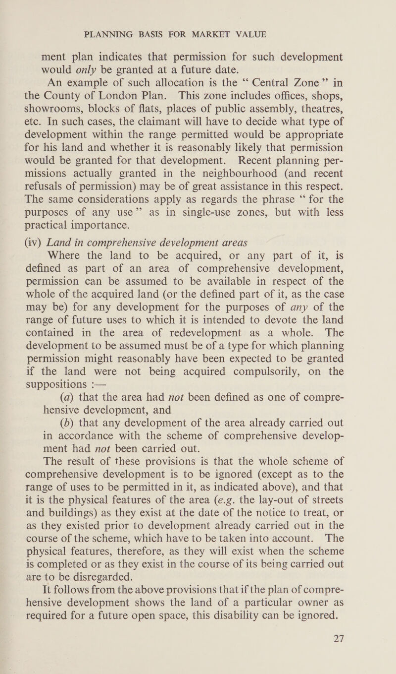 ment plan indicates that permission for such development would only be granted at a future date. An example of such allocation is the ‘“‘ Central Zone” in the County of London Plan. This zone includes offices, shops, showrooms, blocks of flats, places of public assembly, theatres, etc. In such cases, the claimant will have to decide what type of development within the range permitted would be appropriate for his land and whether it is reasonably likely that permission would be granted for that development. Recent planning per- missions actually granted in the neighbourhood (and recent refusals of permission) may be of great assistance in this respect. The same considerations apply as regards the phrase “ for the purposes of any use” as in single-use zones, but with less practical importance. (iv) Land in comprehensive development areas Where the land to be acquired, or any part of it, is defined as part of an area of comprehensive development, permission can be assumed to be available in respect of the whole of the acquired land (or the defined part of it, as the case may be) for any development for the purposes of any of the range of future uses to which it is intended to devote the land contained in the area of redevelopment as a whole. The development to be assumed must be of a type for which planning permission might reasonably have been expected to be granted if the land were not being acquired compulsorily, on the suppositions :— (a) that the area had not been defined as one of compre- hensive development, and (6) that any development of the area already carried out in accordance with the scheme of comprehensive develop- ment had not been carried out. The result of these provisions is that the whole scheme of comprehensive development is to be ignored (except as to the range of uses to be permitted in it, as indicated above), and that it is the physical features of the area (e.g. the lay-out of streets and buildings) as they exist at the date of the notice to treat, or as they existed prior to development already carried out in the course of the scheme, which have to be taken into account. The physical features, therefore, as they will exist when the scheme is completed or as they exist in the course of its being carried out are to be disregarded. It follows from the above provisions that if the plan of compre- hensive development shows the land of a particular owner as required for a future open space, this disability can be ignored.