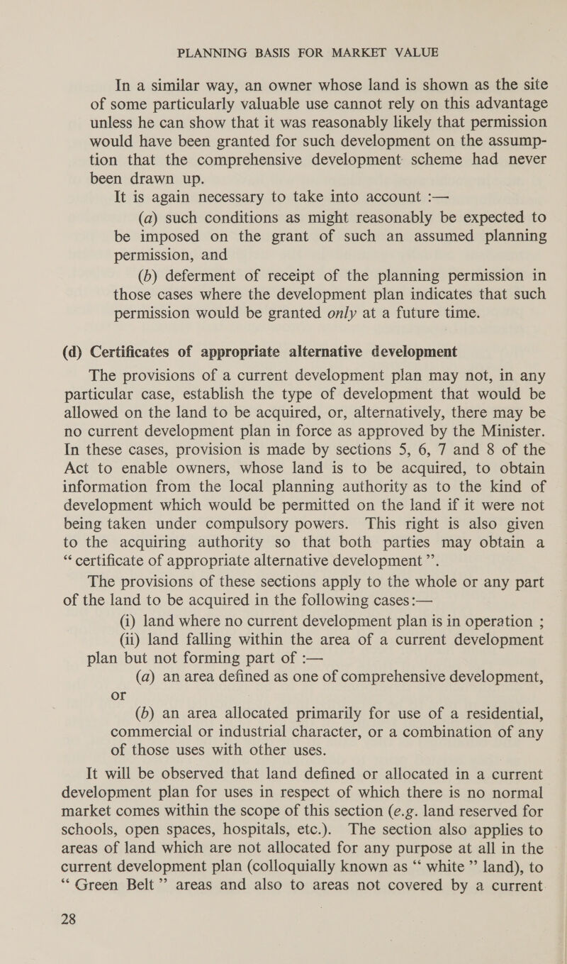 In a similar way, an owner whose land is shown as the site of some particularly valuable use cannot rely on this advantage unless he can show that it was reasonably likely that permission would have been granted for such development on the assump- tion that the comprehensive development scheme had never been drawn up. It is again necessary to take into account :— (a) such conditions as might reasonably be expected to be imposed on the grant of such an assumed planning permission, and (b) deferment of receipt of the planning permission in those cases where the development plan indicates that such permission would be granted only at a future time. (d) Certificates of appropriate alternative development The provisions of a current development plan may not, in any particular case, establish the type of development that would be allowed on the land to be acquired, or, alternatively, there may be no current development plan in force as approved by the Minister. In these cases, provision is made by sections 5, 6, 7 and 8 of the Act to enable owners, whose land is to be acquired, to obtain information from the local planning authority as to the kind of development which would be permitted on the land if it were not being taken under compulsory powers. This right is also given to the acquiring authority so that both parties may obtain a “‘ certificate of appropriate alternative development ”’. The provisions of these sections apply to the whole or any part of the land to be acquired in the following cases :— (i) land where no current development plan is in operation ; (ii) land falling within the area of a current development plan but not forming part of :— (a) an area defined as one of comprehensive development, or : (b) an area allocated primarily for use of a residential, commercial or industrial character, or a combination of any of those uses with other uses. It will be observed that land defined or allocated in a current development plan for uses in respect of which there is no normal market comes within the scope of this section (e.g. land reserved for schools, open spaces, hospitals, etc.). The section also applies to areas of land which are not allocated for any purpose at all in the current development plan (colloquially known as “‘ white ” land), to “Green Belt’ areas and also to areas not covered by a current.