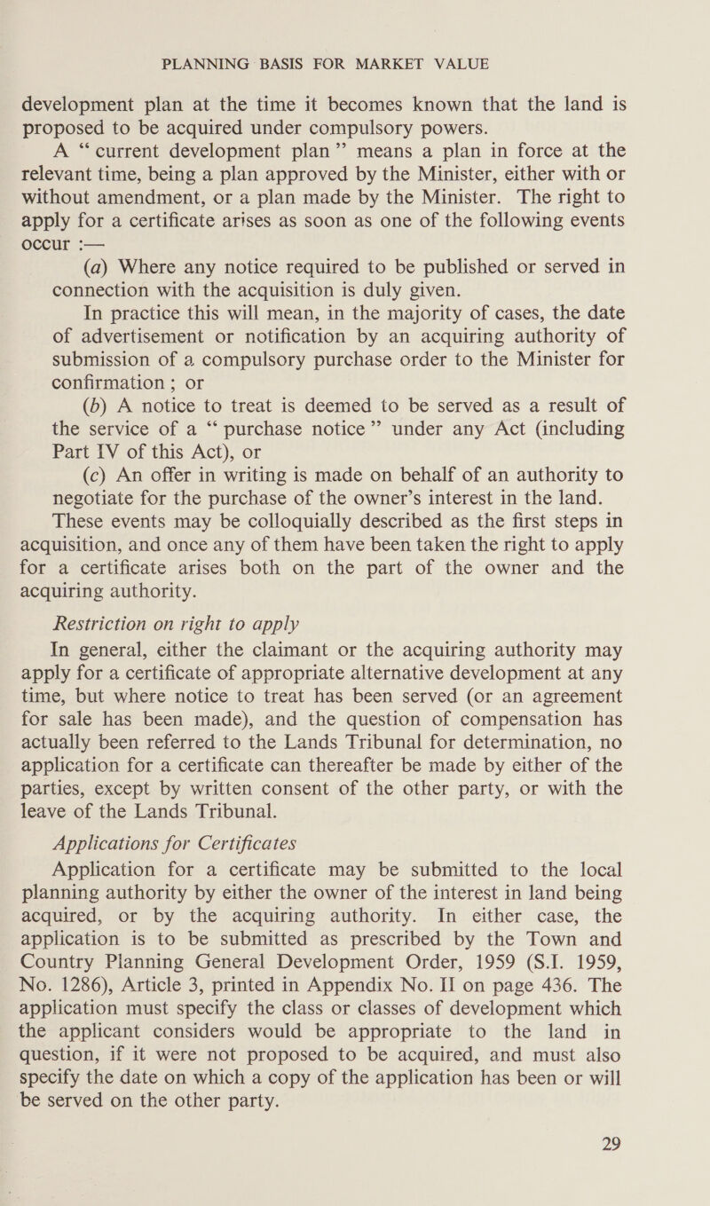 development plan at the time it becomes known that the land is proposed to be acquired under compulsory powers. A “current development plan’? means a plan in force at the relevant time, being a plan approved by the Minister, either with or without amendment, or a plan made by the Minister. The right to apply for a certificate arises as soon as one of the following events occur :— (a) Where any notice required to be published or served in connection with the acquisition is duly given. In practice this will mean, in the majority of cases, the date of advertisement or notification by an acquiring authority of submission of a compulsory purchase order to the Minister for confirmation ; or (b) A notice to treat is deemed to be served as a result of the service of a “‘ purchase notice’ under any Act (including Part IV of this Act), or (c) An offer in writing is made on behalf of an authority to negotiate for the purchase of the owner’s interest in the land. These events may be colloquially described as the first steps in acquisition, and once any of them have been taken the right to apply for a certificate arises both on the part of the owner and the acquiring authority. Restriction on right to apply In general, either the claimant or the acquiring authority may apply for a certificate of appropriate alternative development at any time, but where notice to treat has been served (or an agreement for sale has been made), and the question of compensation has actually been referred to the Lands Tribunal for determination, no application for a certificate can thereafter be made by either of the parties, except by written consent of the other party, or with the leave of the Lands Tribunal. Applications for Certificates Application for a certificate may be submitted to the local planning authority by either the owner of the interest in land being acquired, or by the acquiring authority. In either case, the application is to be submitted as prescribed by the Town and Country Planning General Development Order, 1959 (S.I. 1959, No. 1286), Article 3, printed in Appendix No. II on page 436. The application must specify the class or classes of development which the applicant considers would be appropriate to the land in question, if it were not proposed to be acquired, and must also specify the date on which a copy of the application has been or will ‘be served on the other party.