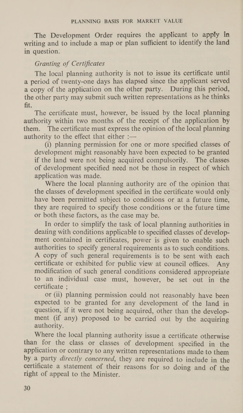 The Development Order requires the applicant to apply in writing and to include a map or plan sufficient to identify the land in question. Granting of Certificates The local planning authority is not to issue its certificate until a period of twenty-one days has elapsed since the applicant served a copy of the application on the other party. During this period, the other party may submit such written representations as he thinks fit. The certificate must, however, be issued by the local planning authority within two months of the receipt of the application by them. The certificate must express the opinion of the local planning authority to the effect that either :— (i) planning permission for one or more specified classes of development might reasonably have been expected to be granted if the land were not being acquired compulsorily. The classes of development specified need not be those in respect of which application was made. Where the local planning authority are of the opinion that the classes of development specified in the certificate would only have been permitted subject to conditions or at a future time, they are required to specify those conditions or the future time or both these factors, as the case may be. In order to simplify the task of local planning authorities in dealing with conditions applicable to specified classes of develop- ment contained in certificates, power is given to enable such authorities to specify general requirements as to such conditions. A copy of such general requirements is to be sent with each certificate or exhibited for public view at council offices. Any modification of such general conditions considered appropriate to an individual case must, however, be set out in the certificate ; or (ii) planning permission could not reasonably have been expected to be granted for any development of the land in question, if it were not being acquired, other than the develop- ment (if any) proposed to be carried out by the acquiring authority. . Where the local planning authority issue a certificate otherwise than for the class or classes of development specified in the application or contrary to any written representations made to them by a party directly concerned, they are required to include in the certificate a statement of their reasons for so doing and of the right of appeal to the Minister.
