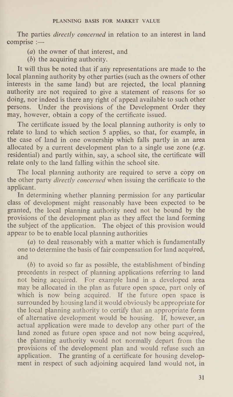 The parties directly concerned in relation to an interest in land comprise :— (a) the owner of that interest, and (6) the acquiring authority. It will thus be noted that if any representations are made to the local planning authority by other parties (such as the owners of other interests in the same land) but are rejected, the local planning authority are not required to give a statement of reasons for so doing, nor indeed is there any right of appeal available to such other persons. Under the provisions of the Development Order they may, however, obtain a copy of the certificate issued. The certificate issued by the local planning authority is only to relate to land to which section 5 applies, so that, for example, in the case of land in one ownership which falls partly in an area allocated by a current development plan to a single use zone (e.g. residential) and partly within, say, a school site, the certificate will relate only to the land falling within the school site. The local planning authority are required to serve a copy on the other party directly concerned when issuing the certificate to the applicant. In determining whether planning permission for any particular class of development might reasonably have been expected to be granted, the local planning authority need not be bound by the provisions of the development plan as they affect the land forming the subject of the application. The object of this provision would appear to be to enable local planning authorities (a) to deal reasonably with a matter which is fundamentally one to determine the basis of fair compensation for land acquired, and (b) to avoid so far as possible, the establishment of binding precedents in respect of planning applications referring to land not being acquired. For example land in a developed area may be allocated in the plan as future open space, part only of which is now being acquired. If the future open space is surrounded by housing land it would obviously be appropriate for the local planning authority to certify that an appropriate form of alternative development would be housing. If, however, an actual application were made to develop any other part of the land zoned as future open space and not now being acquired, the planning authority would not normally depart from the provisions of the development plan and would refuse such an application. The granting of a certificate for housing develop- ment in respect of such adjoining acquired land would not, in