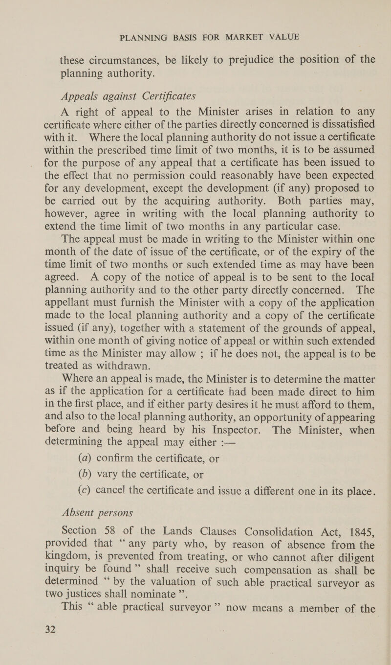 these circumstances, be likely to prejudice the position of the planning authority. Appeals against Certificates A right of appeal to the Minister arises in relation to any certificate where either of the parties directly concerned is dissatisfied with it. Where the local planning authority do not issue a certificate within the prescribed time limit of two months, it is to be assumed for the purpose of any appeal that a certificate has been issued to the effect that no permission could reasonably have been expected for any development, except the development (if any) proposed to be carried out by the acquiring authority. Both parties may, however, agree in writing with the local planning authority to extend the time limit of two months in any particular case. The appeal must be made in writing to the Minister within one month of the date of issue of the certificate, or of the expiry of the time limit of two months or such extended time as may have been agreed. A copy of the notice of appeal is to be sent to the local planning authority and to the other party directly concerned. The appellant must furnish the Minister with a copy of the application made to the local planning authority and a copy of the certificate issued (if any), together with a statement of the grounds of appeal, within one month of giving notice of appeal or within such extended time as the Minister may allow ; if he does not, the appeal is to be treated as withdrawn. Where an appeal is made, the Minister is to determine the matter as if the application for a certificate had been made direct to him in the first place, and if either party desires it he must afford to them, and also to the local planning authority, an opportunity of appearing before and being heard by his Inspector. The Minister, when determining the appeal may either :-— (a) confirm the certificate, or (b) vary the certificate, or (c) cancel the certificate and issue a different one in its place. Absent persons Section 58 of the Lands Clauses Consolidation Act, 1845, provided that “any party who, by reason of absence from the kingdom, is prevented from treating, or who cannot after diligent inquiry be found” shall receive such compensation as shall be determined “ by the valuation of such able practical surveyor as two justices shall nominate ”’. This “‘ able practical surveyor’ now means a member of the