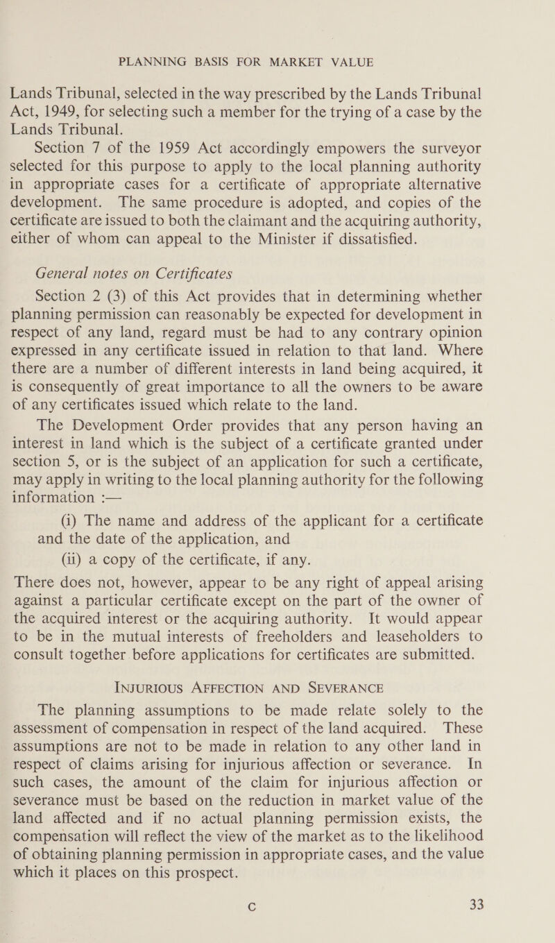 Lands Tribunal, selected in the way prescribed by the Lands Tribunal! Act, 1949, for selecting such a member for the trying of a case by the Lands Tribunal. Section 7 of the 1959 Act accordingly empowers the surveyor selected for this purpose to apply to the local planning authority in appropriate cases for a certificate of appropriate alternative development. The same procedure is adopted, and copies of the certificate are issued to both the claimant and the acquiring authority, either of whom can appeal to the Minister if dissatisfied. General notes on Certificates Section 2 (3) of this Act provides that in determining whether planning permission can reasonably be expected for development in respect of any land, regard must be had to any contrary opinion expressed in any certificate issued in relation to that land. Where there are a number of different interests in land being acquired, it is consequently of great importance to all the owners to be aware of any certificates issued which relate to the land. The Development Order provides that any person having an interest in land which is the subject of a certificate granted under section 5, or is the subject of an application for such a certificate, may apply in writing to the local planning authority for the following information :— (i) The name and address of the applicant for a certificate and the date of the application, and (ii) a copy of the certificate, if any. There does not, however, appear to be any right of appeal arising against a particular certificate except on the part of the owner of the acquired interest or the acquiring authority. It would appear to be in the mutual interests of freeholders and leaseholders to consult together before applications for certificates are submitted. INJURIOUS AFFECTION AND SEVERANCE The planning assumptions to be made relate solely to the assessment of compensation in respect of the land acquired. These assumptions are not to be made in relation to any other land in respect of claims arising for injurious affection or severance. In such cases, the amount of the claim for injurious affection or severance must be based on the reduction in market value of the land affected and if no actual planning permission exists, the compensation will reflect the view of the market as to the likelihood of obtaining planning permission in appropriate cases, and the value which it places on this prospect.