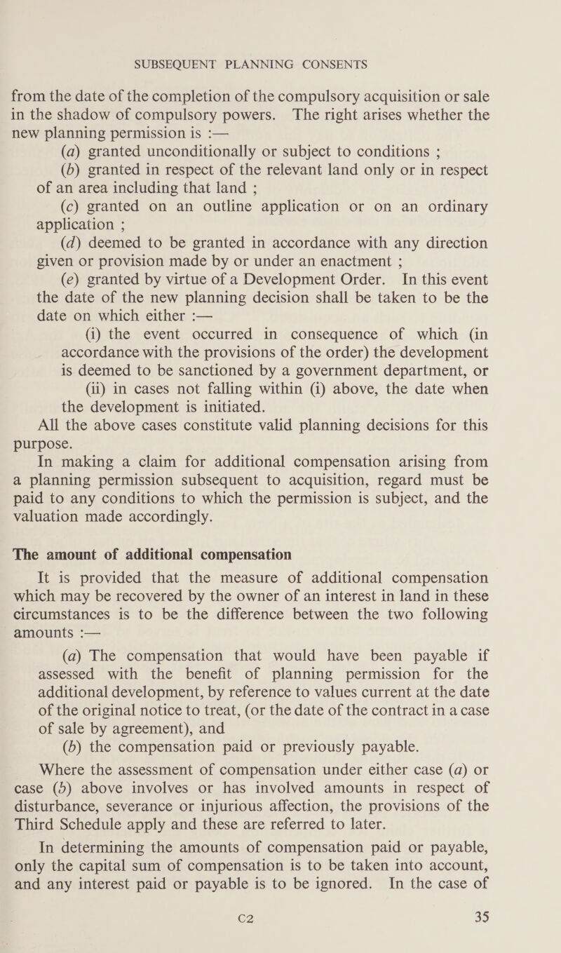 from the date of the completion of the compulsory acquisition or sale in the shadow of compulsory powers. The right arises whether the new planning permission is :— (a) granted unconditionally or subject to conditions ; (6) granted in respect of the relevant land only or in respect of an area including that land ; (c) granted on an outline application or on an ordinary application ; (d) deemed to be granted in accordance with any direction given or provision made by or under an enactment ; (e) granted by virtue of a Development Order. In this event the date of the new planning decision shall be taken to be the date on which either :— (i) the event occurred in consequence of which (in accordance with the provisions of the order) the development is. deemed to be sanctioned by a government department, or (ii) in cases not falling within (i) above, the date when the development is initiated. All the above cases constitute valid planning decisions for this purpose. In making a claim for additional compensation arising from a planning permission subsequent to acquisition, regard must be paid to any conditions to which the permission is subject, and the valuation made accordingly. The amount of additional compensation It is provided that the measure of additional compensation which may be recovered by the owner of an interest in land in these circumstances is to be the difference between the two following amounts :— (a) The compensation that would have been payable if assessed with the benefit of planning permission for the additional development, by reference to values current at the date of the original notice to treat, (or the date of the contract in a case of sale by agreement), and (b) the compensation paid or previously payable. Where the assessment of compensation under either case (a) or case (5) above involves or has involved amounts in respect of disturbance, severance or injurious affection, the provisions of the Third Schedule apply and these are referred to later. In determining the amounts of compensation paid or payable, only the capital sum of compensation is to be taken into account, and any interest paid or payable is to be ignored. In the case of