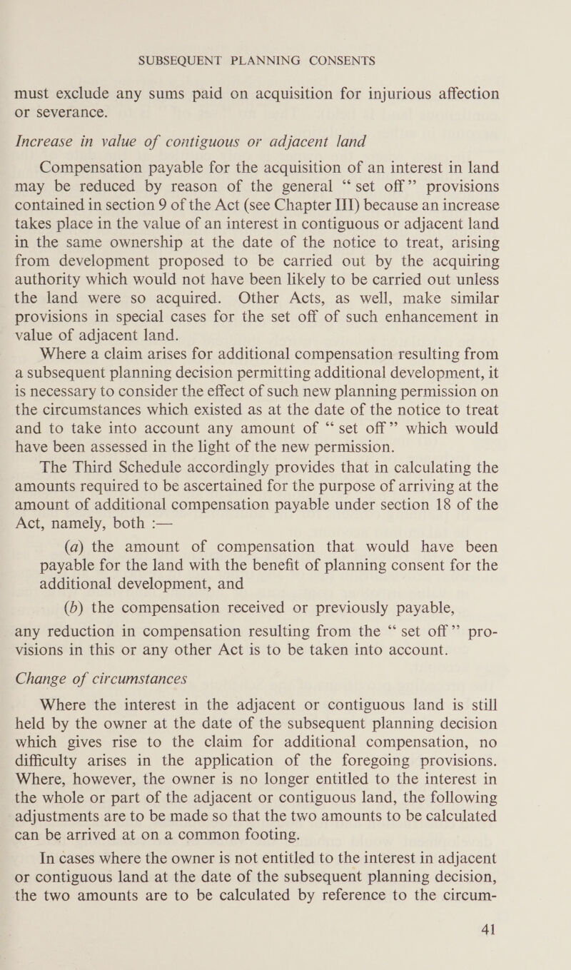 must exclude any sums paid on acquisition for injurious affection or severance. Increase in value of contiguous or adjacent land Compensation payable for the acquisition of an interest in land may be reduced by reason of the general “‘set off’ provisions contained in section 9 of the Act (see Chapter IT) because an increase takes place in the value of an interest in contiguous or adjacent land in the same ownership at the date of the notice to treat, arising from development proposed to be carried out by the acquiring authority which would not have been likely to be carried out unless the land were so acquired. Other Acts, as well, make similar provisions in special cases for the set off of such enhancement in value of adjacent land. Where a claim arises for additional compensation resulting from a subsequent planning decision permitting additional development, it is necessary to consider the effect of such new planning permission on the circumstances which existed as at the date of the notice to treat and to take into account any amount of “set off”? which would have been assessed in the light of the new permission. The Third Schedule accordingly provides that in calculating the amounts required to be ascertained for the purpose of arriving at the amount of additional compensation payable under section 18 of the Act, namely, both :— (a) the amount of compensation that would have been payable for the land with the benefit of planning consent for the additional development, and (b) the compensation received or previously payable, « any reduction in compensation resulting from the “set off’ pro- visions in this or any other Act is to be taken into account. Change of circumstances Where the interest in the adjacent or contiguous land is still held by the owner at the date of the subsequent planning decision which gives rise to the claim for additional compensation, no difficulty arises in the application of the foregoing provisions. Where, however, the owner is no longer entitled to the interest in the whole or part of the adjacent or contiguous land, the following adjustments are to be made so that the two amounts to be calculated can be arrived at on a common footing. In cases where the owner is not entitled to the interest in adjacent or contiguous land at the date of the subsequent planning decision, the two amounts are to be calculated by reference to the circum- 4]