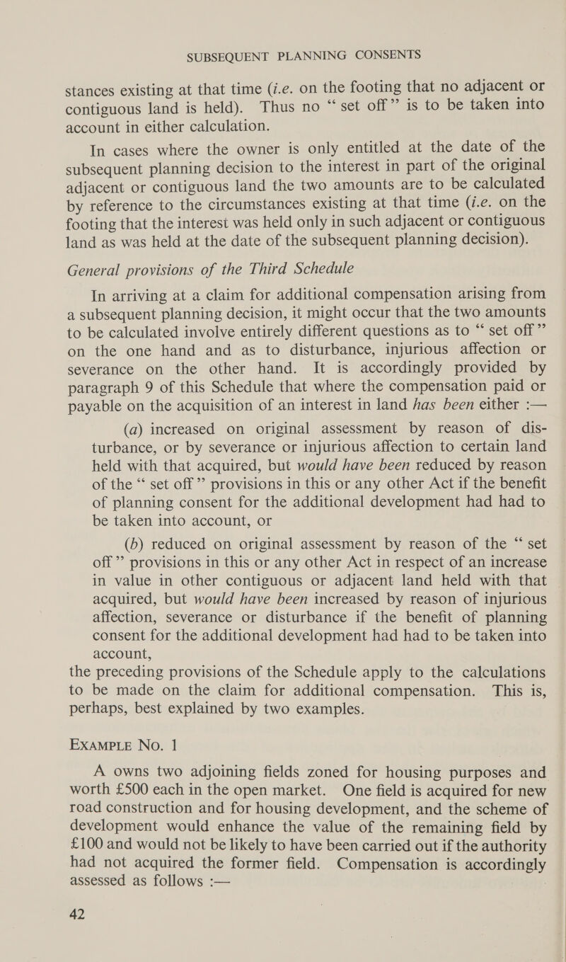 stances existing at that time (i.e. on the footing that no adjacent or contiguous land is held). Thus no “set off” is to be taken into account in either calculation. In cases where the owner is only entitled at the date of the subsequent planning decision to the interest in part of the original adjacent or contiguous land the two amounts are to be calculated by reference to the circumstances existing at that time (7.e. on the footing that the interest was held only in such adjacent or contiguous land as was held at the date of the subsequent planning decision). General provisions of the Third Schedule In arriving at a claim for additional compensation arising from a subsequent planning decision, it might occur that the two amounts to be calculated involve entirely different questions as to “ set off” on the one hand and as to disturbance, injurious affection or severance on the other hand. It is accordingly provided by paragraph 9 of this Schedule that where the compensation paid or payable on the acquisition of an interest in land has been either :— (a) increased on original assessment by reason of dis- turbance, or by severance or injurious affection to certain land held with that acquired, but would have been reduced by reason of the “‘ set off ’’ provisions in this or any other Act if the benefit of planning consent for the additional development had had to be taken into account, or 66 (b) reduced on original assessment by reason of the “ set off ’’ provisions in this or any other Act in respect of an increase in value in other contiguous or adjacent land held with that — acquired, but would have been increased by reason of injurious affection, severance or disturbance if the benefit of planning consent for the additional development had had to be taken into account, the preceding provisions of the Schedule apply to the calculations to be made on the claim for additional compensation. This is, perhaps, best explained by two examples. EXAMPLE No. 1 A owns two adjoining fields zoned for housing purposes and worth £500 each in the open market. One field is acquired for new road construction and for housing development, and the scheme of development would enhance the value of the remaining field by £100 and would not be likely to have been carried out if the authority had not acquired the former field. Compensation is accordingly assessed as follows :—