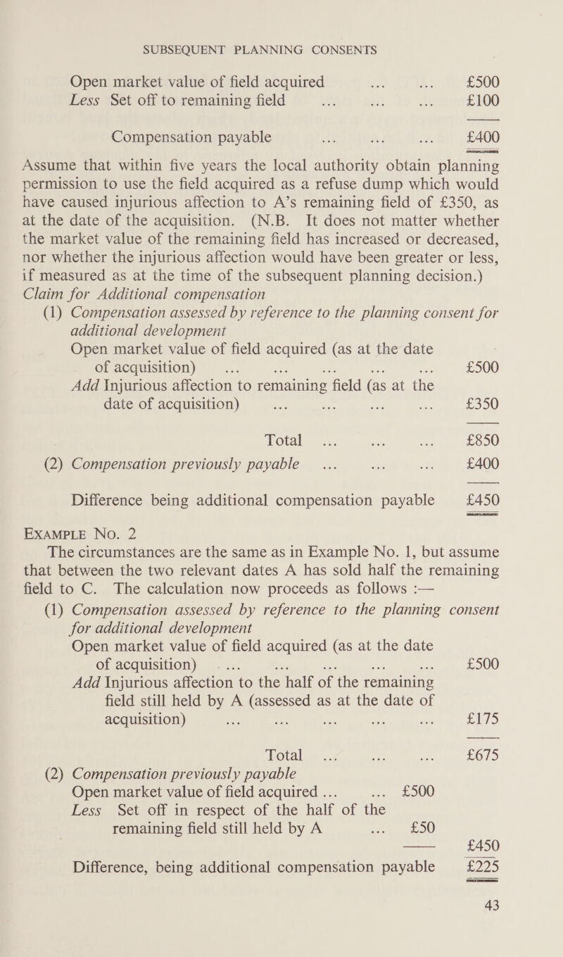 Open market value of field acquired wa 4: £500 Less Set off to remaining field th mn Ae £100 Compensation payable ahi Bes ¥, £400 Assume that within five years the local authority obtain planning permission to use the field acquired as a refuse dump which would have caused injurious affection to A’s remaining field of £350, as at the date of the acquisition. (N.B. It does not matter whether the market value of the remaining field has increased or decreased, nor whether the injurious affection would have been greater or less, if measured as at the time of the subsequent planning decision.) Claim for Additional compensation (1) Compensation assessed by reference to the planning consent for additional development Open market value of field acquired (as at the date of acquisition) oe £500 Add Injurious affection to remaining field (as at the date of acquisition) ses * te me £350 otal... ee ae £850 (2) Compensation previously payable _... aise ee £400 — es Difference being additional compensation payable £450 EXAMPLE No. 2 The circumstances are the same as in Example No. 1, but assume that between the two relevant dates A has sold half the remaining field to C. The calculation now proceeds as follows :— (1) Compensation assessed by reference to the planning consent for additional development Open market value of field acquired (as at the date of acquisition) ... £500 Add Injurious affection to the half of the remaining field still held by A crue as at the date of acquisition) ae a Eile Vota =...2 am ~ £675 (2) Compensation previously payable Open market value of field acquired ... sey OOO Less .Set off im-respect of the half of the remaining field still held by A bed, OO oe £450 Difference, being additional compensation payable £225