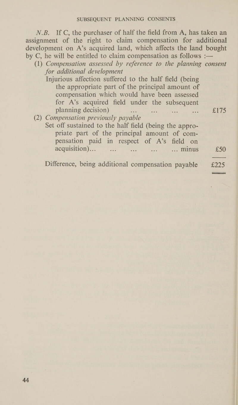for additional development Injurious affection suffered to the half field (being the appropriate part of the principal amount of compensation which would have been assessed for A’s acquired field under the subsequent planning decision) (2) Compensation previously payable Set off sustained to the half field (being the appro- priate part of the principal amount of com- pensation paid in respect of A’s field on acquisition)... a ees Ee ... minus Difference, being additional compensation payable 44 3 he £50 2205